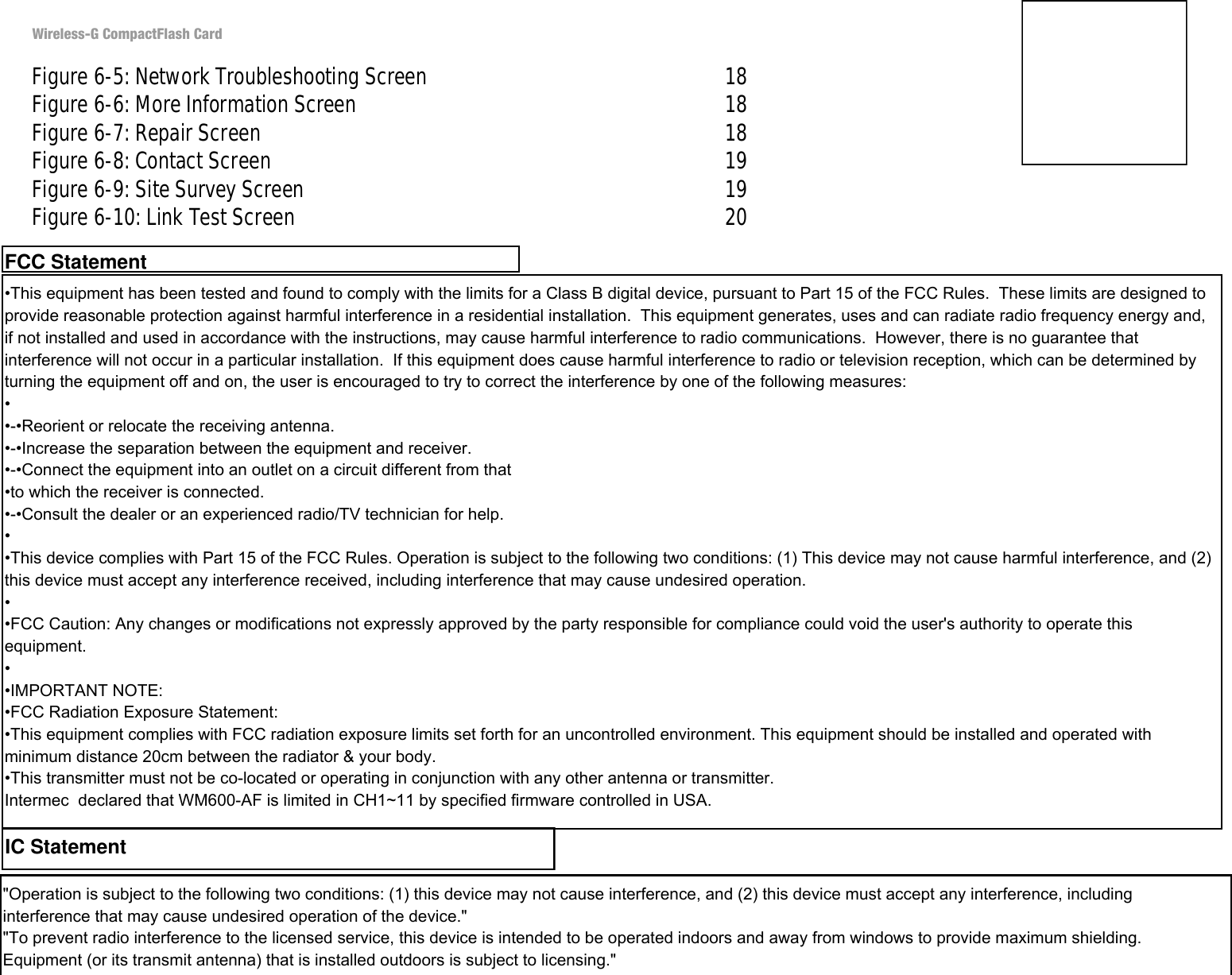 Wireless-G CompactFlash CardFigure 6-5: Network Troubleshooting Screen 18Figure 6-6: More Information Screen 18Figure 6-7: Repair Screen 18Figure 6-8: Contact Screen 19Figure 6-9: Site Survey Screen 19Figure 6-10: Link Test Screen 20•This equipment has been tested and found to comply with the limits for a Class B digital device, pursuant to Part 15 of the FCC Rules.  These limits are designed to provide reasonable protection against harmful interference in a residential installation.  This equipment generates, uses and can radiate radio frequency energy and, if not installed and used in accordance with the instructions, may cause harmful interference to radio communications.  However, there is no guarantee that interference will not occur in a particular installation.  If this equipment does cause harmful interference to radio or television reception, which can be determined by turning the equipment off and on, the user is encouraged to try to correct the interference by one of the following measures:••-•Reorient or relocate the receiving antenna.•-•Increase the separation between the equipment and receiver.•-•Connect the equipment into an outlet on a circuit different from that•to which the receiver is connected.•-•Consult the dealer or an experienced radio/TV technician for help.••This device complies with Part 15 of the FCC Rules. Operation is subject to the following two conditions: (1) This device may not cause harmful interference, and (2) this device must accept any interference received, including interference that may cause undesired operation.••FCC Caution: Any changes or modifications not expressly approved by the party responsible for compliance could void the user&apos;s authority to operate this equipment.••IMPORTANT NOTE:•FCC Radiation Exposure Statement:•This equipment complies with FCC radiation exposure limits set forth for an uncontrolled environment. This equipment should be installed and operated with minimum distance 20cm between the radiator &amp; your body.•This transmitter must not be co-located or operating in conjunction with any other antenna or transmitter.Intermec  declared that WM600-AF is limited in CH1~11 by specified firmware controlled in USA.FCC StatementIC Statement&quot;Operation is subject to the following two conditions: (1) this device may not cause interference, and (2) this device must accept any interference, including interference that may cause undesired operation of the device.&quot;&quot;To prevent radio interference to the licensed service, this device is intended to be operated indoors and away from windows to provide maximum shielding. Equipment (or its transmit antenna) that is installed outdoors is subject to licensing.&quot;
