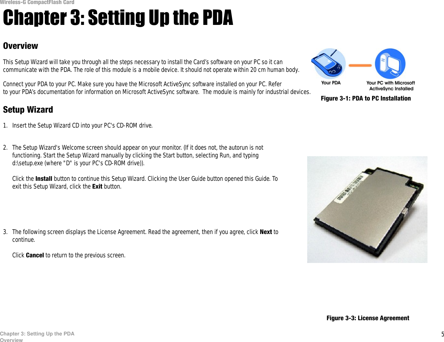 5Chapter 3: Setting Up the PDAOverviewWireless-G CompactFlash CardChapter 3: Setting Up the PDAOverviewThis Setup Wizard will take you through all the steps necessary to install the Card’s software on your PC so it can communicate with the PDA. The role of this module is a mobile device. It should not operate within 20 cm human body.Connect your PDA to your PC. Make sure you have the Microsoft ActiveSync software installed on your PC. Refer to your PDA’s documentation for information on Microsoft ActiveSync software.  The module is mainly for industrial devices. Setup Wizard1. Insert the Setup Wizard CD into your PC&apos;s CD-ROM drive. 2. The Setup Wizard&apos;s Welcome screen should appear on your monitor. (If it does not, the autorun is not functioning. Start the Setup Wizard manually by clicking the Start button, selecting Run, and typing d:\setup.exe (where &quot;D&quot; is your PC&apos;s CD-ROM drive)). Click the Install button to continue this Setup Wizard. Clicking the User Guide button opened this Guide. To exit this Setup Wizard, click the Exit button.3. The following screen displays the License Agreement. Read the agreement, then if you agree, click Next to continue. Click Cancel to return to the previous screen. Figure 3-3: License AgreementFigure 3-1: PDA to PC InstallationFigure 3-2: Welcome