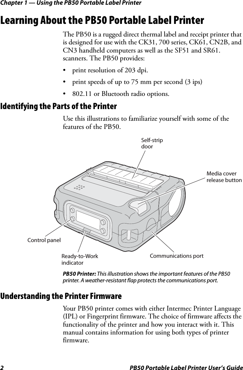 Chapter 1 — Using the PB50 Portable Label Printer2 PB50 Portable Label Printer User’s GuideLearning About the PB50 Portable Label PrinterThe PB50 is a rugged direct thermal label and receipt printer that is designed for use with the CK31, 700 series, CK61, CN2B, and CN3 handheld computers as well as the SF51 and SR61. scanners. The PB50 provides:• print resolution of 203 dpi.• print speeds of up to 75 mm per second (3 ips) • 802.11 or Bluetooth radio options.Identifying the Parts of the PrinterUse this illustrations to familiarize yourself with some of the features of the PB50.PB50 Printer: This illustration shows the important features of the PB50 printer. A weather-resistant flap protects the communications port.Understanding the Printer FirmwareYour PB50 printer comes with either Intermec Printer Language (IPL) or Fingerprint firmware. The choice of firmware affects the functionality of the printer and how you interact with it. This manual contains information for using both types of printer firmware. Self-stripdoorMedia coverrelease buttonCommunications portReady-to-WorkindicatorControl panel