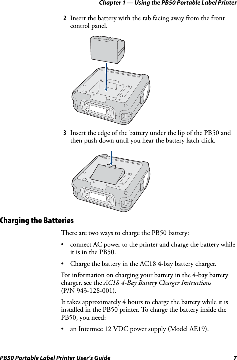 Chapter 1 — Using the PB50 Portable Label PrinterPB50 Portable Label Printer User’s Guide 72Insert the battery with the tab facing away from the front control panel.3Insert the edge of the battery under the lip of the PB50 and then push down until you hear the battery latch click.Charging the BatteriesThere are two ways to charge the PB50 battery:• connect AC power to the printer and charge the battery while it is in the PB50.• Charge the battery in the AC18 4-bay battery charger.For information on charging your battery in the 4-bay battery charger, see the AC18 4-Bay Battery Charger Instructions (P/N 943-128-001).It takes approximately 4 hours to charge the battery while it is installed in the PB50 printer. To charge the battery inside the PB50, you need:• an Intermec 12 VDC power supply (Model AE19).