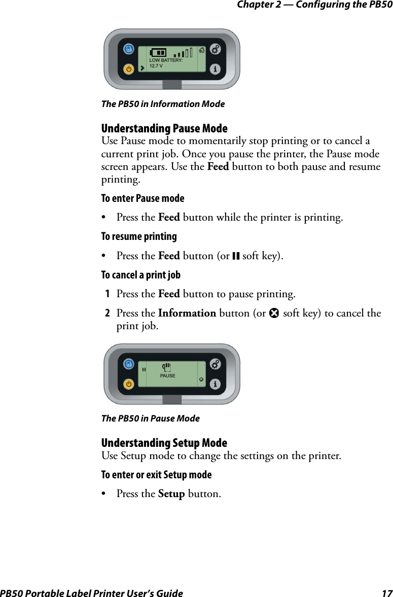Chapter 2 — Configuring the PB50PB50 Portable Label Printer User’s Guide 17The PB50 in Information ModeUnderstanding Pause ModeUse Pause mode to momentarily stop printing or to cancel a current print job. Once you pause the printer, the Pause mode screen appears. Use the Feed button to both pause and resume printing.To enter Pause mode•Press the Feed button while the printer is printing.To resume printing•Press the Feed button (or  soft key).To cancel a print job1Press the Feed button to pause printing.2Press the Information button (or   soft key) to cancel the print job.The PB50 in Pause ModeUnderstanding Setup ModeUse Setup mode to change the settings on the printer. To enter or exit Setup mode•Press the Setup button.LOW BATTERY:12.7 VPAUSEX
