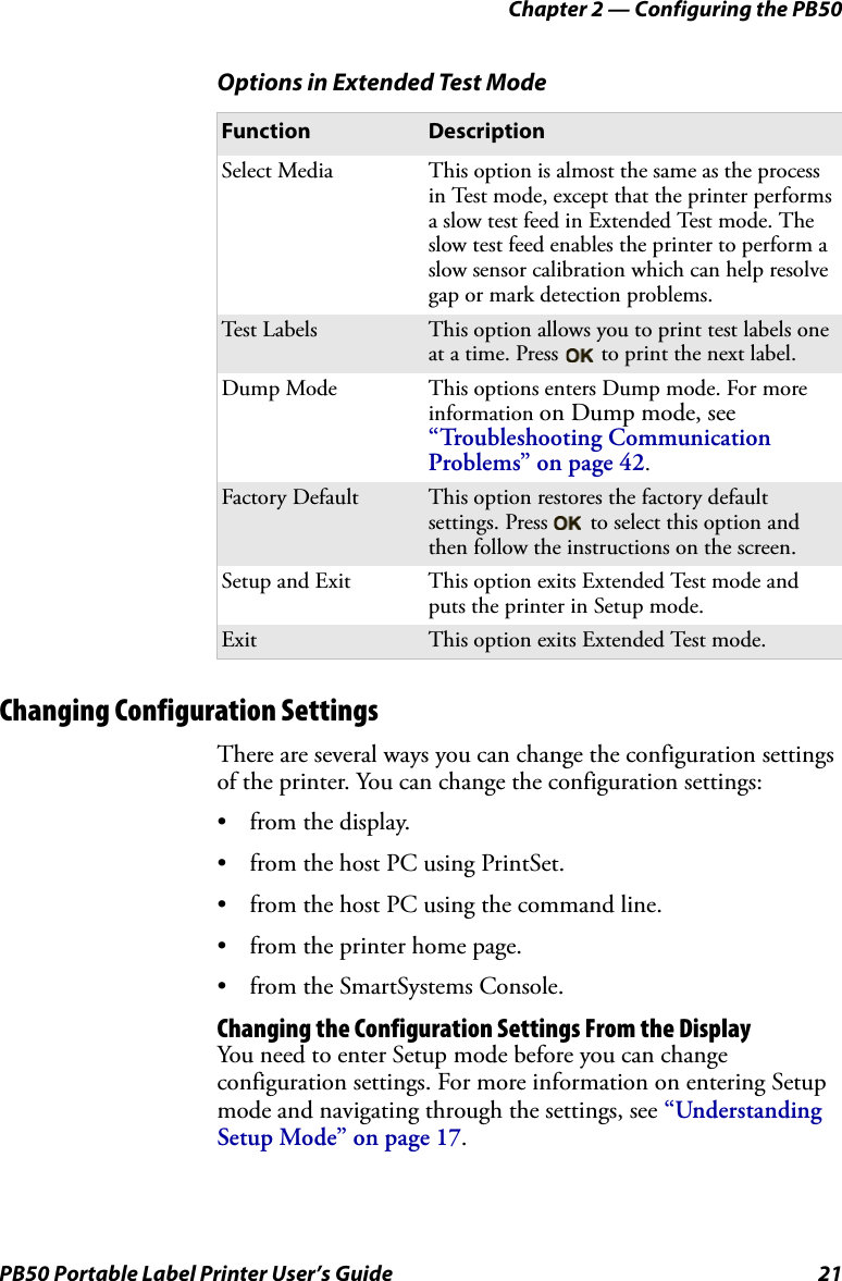 Chapter 2 — Configuring the PB50PB50 Portable Label Printer User’s Guide 21Changing Configuration SettingsThere are several ways you can change the configuration settings of the printer. You can change the configuration settings:•from the display. • from the host PC using PrintSet.• from the host PC using the command line.• from the printer home page.• from the SmartSystems Console.Changing the Configuration Settings From the DisplayYou need to enter Setup mode before you can change configuration settings. For more information on entering Setup mode and navigating through the settings, see “Understanding Setup Mode” on page 17.Options in Extended Test ModeFunction DescriptionSelect Media This option is almost the same as the process in Test mode, except that the printer performs a slow test feed in Extended Test mode. The slow test feed enables the printer to perform a slow sensor calibration which can help resolve gap or mark detection problems.Test  L abe ls This option allows you to print test labels one at a time. Press   to print the next label.Dump Mode This options enters Dump mode. For more information on Dump mode, see “Troubleshooting Communication Problems” on page 42.Factory Default This option restores the factory default settings. Press   to select this option and then follow the instructions on the screen.Setup and Exit This option exits Extended Test mode and puts the printer in Setup mode.Exit This option exits Extended Test mode.