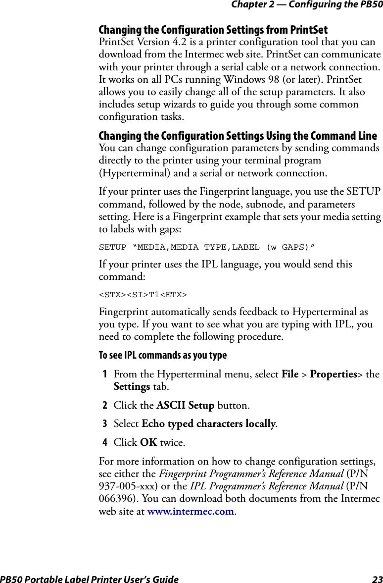 Chapter 2 — Configuring the PB50PB50 Portable Label Printer User’s Guide 23Changing the Configuration Settings from PrintSetPrintSet Version 4.2 is a printer configuration tool that you can download from the Intermec web site. PrintSet can communicate with your printer through a serial cable or a network connection. It works on all PCs running Windows 98 (or later). PrintSet allows you to easily change all of the setup parameters. It also includes setup wizards to guide you through some common configuration tasks.Changing the Configuration Settings Using the Command LineYou can change configuration parameters by sending commands directly to the printer using your terminal program (Hyperterminal) and a serial or network connection.If your printer uses the Fingerprint language, you use the SETUP command, followed by the node, subnode, and parameters setting. Here is a Fingerprint example that sets your media setting to labels with gaps:SETUP “MEDIA,MEDIA TYPE,LABEL (w GAPS)”If your printer uses the IPL language, you would send this command:&lt;STX&gt;&lt;SI&gt;T1&lt;ETX&gt;Fingerprint automatically sends feedback to Hyperterminal as you type. If you want to see what you are typing with IPL, you need to complete the following procedure.To see IPL commands as you type1From the Hyperterminal menu, select File &gt; Properties&gt; the Settings tab.2Click the ASCII Setup button.3Select Echo typed characters locally.4Click OK twice.For more information on how to change configuration settings, see either the Fingerprint Programmer’s Reference Manual (P/N 937-005-xxx) or the IPL Programmer’s Reference Manual (P/N 066396). You can download both documents from the Intermec web site at www.intermec.com.