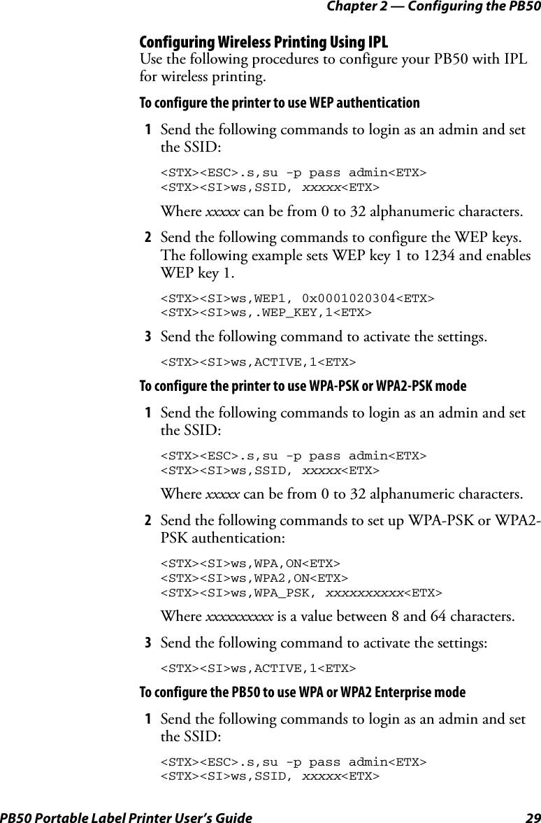 Chapter 2 — Configuring the PB50PB50 Portable Label Printer User’s Guide 29Configuring Wireless Printing Using IPLUse the following procedures to configure your PB50 with IPL for wireless printing.To configure the printer to use WEP authentication1Send the following commands to login as an admin and set the SSID:&lt;STX&gt;&lt;ESC&gt;.s,su -p pass admin&lt;ETX&gt;&lt;STX&gt;&lt;SI&gt;ws,SSID, xxxxx&lt;ETX&gt;Where xxxxx can be from 0 to 32 alphanumeric characters.2Send the following commands to configure the WEP keys. The following example sets WEP key 1 to 1234 and enables WEP key 1.&lt;STX&gt;&lt;SI&gt;ws,WEP1, 0x0001020304&lt;ETX&gt;&lt;STX&gt;&lt;SI&gt;ws,.WEP_KEY,1&lt;ETX&gt;3Send the following command to activate the settings.&lt;STX&gt;&lt;SI&gt;ws,ACTIVE,1&lt;ETX&gt;To configure the printer to use WPA-PSK or WPA2-PSK mode1Send the following commands to login as an admin and set the SSID:&lt;STX&gt;&lt;ESC&gt;.s,su -p pass admin&lt;ETX&gt;&lt;STX&gt;&lt;SI&gt;ws,SSID, xxxxx&lt;ETX&gt;Where xxxxx can be from 0 to 32 alphanumeric characters.2Send the following commands to set up WPA-PSK or WPA2-PSK authentication:&lt;STX&gt;&lt;SI&gt;ws,WPA,ON&lt;ETX&gt;&lt;STX&gt;&lt;SI&gt;ws,WPA2,ON&lt;ETX&gt;&lt;STX&gt;&lt;SI&gt;ws,WPA_PSK, xxxxxxxxxx&lt;ETX&gt;Where xxxxxxxxxx is a value between 8 and 64 characters.3Send the following command to activate the settings:&lt;STX&gt;&lt;SI&gt;ws,ACTIVE,1&lt;ETX&gt;To configure the PB50 to use WPA or WPA2 Enterprise mode1Send the following commands to login as an admin and set the SSID:&lt;STX&gt;&lt;ESC&gt;.s,su -p pass admin&lt;ETX&gt;&lt;STX&gt;&lt;SI&gt;ws,SSID, xxxxx&lt;ETX&gt;