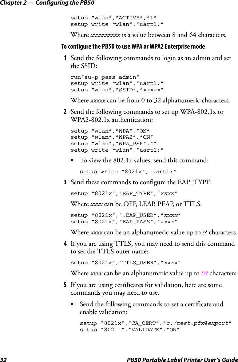 Chapter 2 — Configuring the PB5032 PB50 Portable Label Printer User’s Guidesetup “wlan”,”ACTIVE”,”1”setup write “wlan”,”uart1:”Where xxxxxxxxxx is a value between 8 and 64 characters.To configure the PB50 to use WPA or WPA2 Enterprise mode1Send the following commands to login as an admin and set the SSID:run”su-p pass admin”setup write “wlan”,”uart1:”setup “wlan”,”SSID”,”xxxxx”Where xxxxx can be from 0 to 32 alphanumeric characters.2Send the following commands to set up WPA-802.1x or WPA2-802.1x authentication:setup “wlan”,”WPA”,”ON”setup “wlan”,”WPA2”,”ON”setup “wlan”,”WPA_PSK”,””setup write “wlan”,”uart1:”• To view the 802.1x values, send this command:setup write “8021x”,”uart1:”3Send these commands to configure the EAP_TYPE:setup “8021x”,”EAP_TYPE”,”xxxx”Where xxxx can be OFF, LEAP, PEAP, or TTLS.setup “8021x”,”.EAP_USER”,”xxxx”setup “8021x”,”EAP_PASS”,”xxxx”Where xxxx can be an alphanumeric value up to ?? characters.4If you are using TTLS, you may need to send this command to set the TTLS outer name:setup “8021x”,”TTLS_USER”,”xxxx”Where xxxx can be an alphanumeric value up to ??? characters.5If you are using certificates for validation, here are some commands you may need to use.• Send the following commands to set a certificate and enable validation:setup “8021x”,”CA_CERT”,”c:/test.pfx@export”setup “8021x”,”VALIDATE”,”ON”