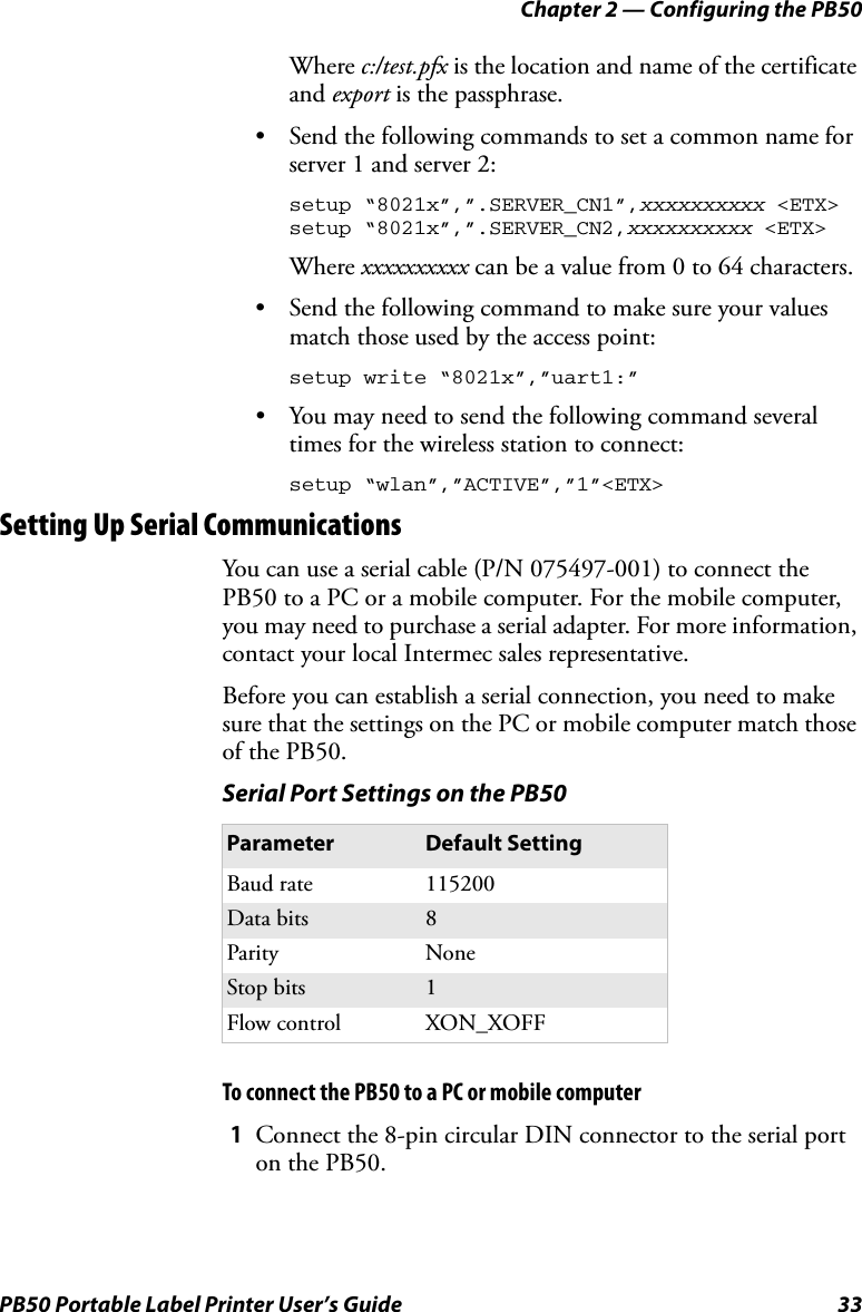 Chapter 2 — Configuring the PB50PB50 Portable Label Printer User’s Guide 33Where c:/test.pfx is the location and name of the certificate and export is the passphrase.• Send the following commands to set a common name for server 1 and server 2:setup “8021x”,”.SERVER_CN1”,xxxxxxxxxx &lt;ETX&gt;setup “8021x”,”.SERVER_CN2,xxxxxxxxxx &lt;ETX&gt;Where xxxxxxxxxx can be a value from 0 to 64 characters.• Send the following command to make sure your values match those used by the access point:setup write “8021x”,”uart1:”• You may need to send the following command several times for the wireless station to connect:setup “wlan”,”ACTIVE”,”1”&lt;ETX&gt;Setting Up Serial CommunicationsYou can use a serial cable (P/N 075497-001) to connect the PB50 to a PC or a mobile computer. For the mobile computer, you may need to purchase a serial adapter. For more information, contact your local Intermec sales representative.Before you can establish a serial connection, you need to make sure that the settings on the PC or mobile computer match those of the PB50.To connect the PB50 to a PC or mobile computer1Connect the 8-pin circular DIN connector to the serial port on the PB50.Serial Port Settings on the PB50Parameter Default SettingBaud rate 115200Data bits 8Parity NoneStop bits 1Flow control XON_XOFF