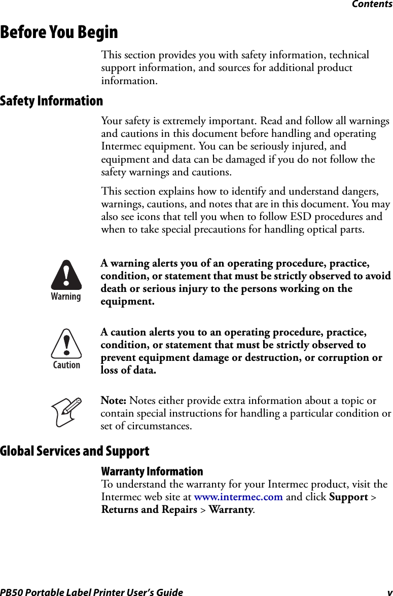 ContentsPB50 Portable Label Printer User’s Guide vBefore You BeginThis section provides you with safety information, technical support information, and sources for additional product information.Safety InformationYour safety is extremely important. Read and follow all warnings and cautions in this document before handling and operating Intermec equipment. You can be seriously injured, and equipment and data can be damaged if you do not follow the safety warnings and cautions.This section explains how to identify and understand dangers, warnings, cautions, and notes that are in this document. You may also see icons that tell you when to follow ESD procedures and when to take special precautions for handling optical parts.   Global Services and SupportWarranty InformationTo understand the warranty for your Intermec product, visit the Intermec web site at www.intermec.com and click Support &gt; Returns and Repairs &gt; Warranty.A warning alerts you of an operating procedure, practice, condition, or statement that must be strictly observed to avoid death or serious injury to the persons working on the equipment.A caution alerts you to an operating procedure, practice, condition, or statement that must be strictly observed to prevent equipment damage or destruction, or corruption or loss of data.Note: Notes either provide extra information about a topic or contain special instructions for handling a particular condition or set of circumstances.