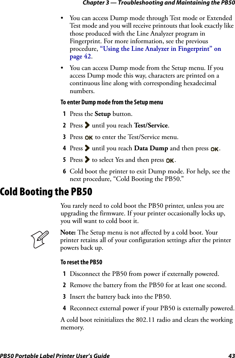 Chapter 3 — Troubleshooting and Maintaining the PB50PB50 Portable Label Printer User’s Guide 43• You can access Dump mode through Test mode or Extended Test mode and you will receive printouts that look exactly like those produced with the Line Analyzer program in Fingerprint. For more information, see the previous procedure, “Using the Line Analyzer in Fingerprint” on page 42.• You can access Dump mode from the Setup menu. If you access Dump mode this way, characters are printed on a continuous line along with corresponding hexadecimal numbers.To enter Dump mode from the Setup menu1Press the Setup button.2Press   until you reach Te s t / S e r v i c e .3Press   to enter the Test/Service menu.4Press   until you reach Data Dump and then press  .5Press   to select Yes and then press  .6Cold boot the printer to exit Dump mode. For help, see the next procedure, “Cold Booting the PB50.”Cold Booting the PB50You rarely need to cold boot the PB50 printer, unless you are upgrading the firmware. If your printer occasionally locks up, you will want to cold boot it.To reset the PB501Disconnect the PB50 from power if externally powered.2Remove the battery from the PB50 for at least one second.3Insert the battery back into the PB50.4Reconnect external power if your PB50 is externally powered.A cold boot reinitializes the 802.11 radio and clears the working memory.Note: The Setup menu is not affected by a cold boot. Your printer retains all of your configuration settings after the printer powers back up.