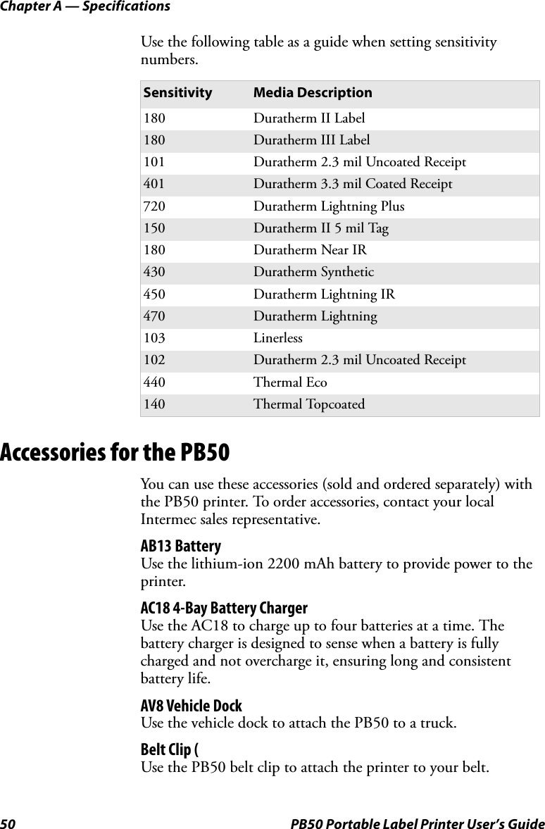 Chapter A — Specifications50 PB50 Portable Label Printer User’s GuideUse the following table as a guide when setting sensitivity numbers.Accessories for the PB50You can use these accessories (sold and ordered separately) with the PB50 printer. To order accessories, contact your local Intermec sales representative.AB13 BatteryUse the lithium-ion 2200 mAh battery to provide power to the printer.AC18 4-Bay Battery ChargerUse the AC18 to charge up to four batteries at a time. The battery charger is designed to sense when a battery is fully charged and not overcharge it, ensuring long and consistent battery life.AV8 Vehicle DockUse the vehicle dock to attach the PB50 to a truck.Belt Clip (Use the PB50 belt clip to attach the printer to your belt.Sensitivity Media Description180 Duratherm II Label180 Duratherm III Label101 Duratherm 2.3 mil Uncoated Receipt401 Duratherm 3.3 mil Coated Receipt720 Duratherm Lightning Plus150 Duratherm II 5 mil Tag180 Duratherm Near IR430 Duratherm Synthetic450 Duratherm Lightning IR470 Duratherm Lightning103 Linerless102 Duratherm 2.3 mil Uncoated Receipt440 Thermal Eco140 Thermal Topcoated
