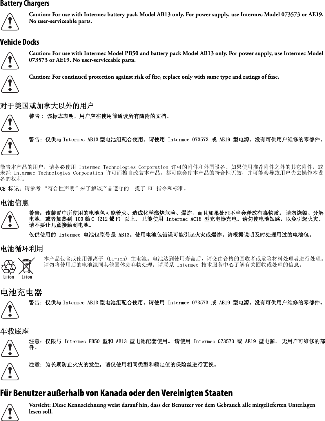 Battery ChargersVehicle Docks对于美国或加拿大以外的用户   敬告本产品的用户，请务必使用 Intermec Technologies Corporation 许可的附件和外围设备。如果使用推荐附件之外的其它附件，或未经 Intermec Technologies Corporation 许可而擅自改装本产品，都可能会使本产品的符合性无效，并可能会导致用户失去操作本设备的权利。CE 标记：请参考 “符合性声明”来了解该产品遵守的一揽子 EU 指令和标准。电池信息 电池循环利用电池充电器车载底座Für Benutzer außerhalb von Kanada oder den Vereinigten Staaten   Caution: For use with Intermec battery pack Model AB13 only. For power supply, use Intermec Model 073573 or AE19. No user-serviceable parts.Caution: For use with Intermec Model PB50 and battery pack Model AB13 only. For power supply, use Intermec Model 073573 or AE19. No user-serviceable parts.Caution: For continued protection against risk of fire, replace only with same type and ratings of fuse.警告 : 该标志表明，用户应在使用前通读所有随附的文档。警告：仅供与 Intermec AB13 型电池组配合使用。请使用 Intermec 073573 或 AE19 型电源。没有可供用户维修的零部件。警告：该装置中所使用的电池包可能着火、造成化学燃烧危险、爆炸，而且如果处理不当会释放有毒物质。 请勿烧毁、分解电池，或者加热到 100 鸆 C (212 鸉 F) 以上。 只能使用 Intermec AC18 型充电器充电。请勿使电池短路，以免引起火灾。 请不要让儿童接触到电池。仅供使用的 Intermec 电池包型号是 AB13。使用电池包错误可能引起火灾或爆炸。请根据说明及时处理用过的电池包。Li-ionLi-ion本产品包含或使用锂离子 (Li-ion) 主电池。电池达到使用寿命后，请交由合格的回收者或危险材料处理者进行处理。请勿将使用后的电池混同其他固体废弃物处理。请联系 Intermec 技术服务中心了解有关回收或处理的信息。警告：仅供与 Intermec AB13 型电池组配合使用。请使用 Intermec 073573 或 AE19 型电源。没有可供用户维修的零部件。注意：仅限与 Intermec PB50 型和 AB13 型电池配套使用。 请使用 Intermec 073573 或 AE19 型电源。 无用户可维修的部件。注意：为长期防止火灾的发生，请仅使用相同类型和额定值的保险丝进行更换。Vorsicht: Diese Kennzeichnung weist darauf hin, dass der Benutzer vor dem Gebrauch alle mitgelieferten Unterlagen lesen soll.