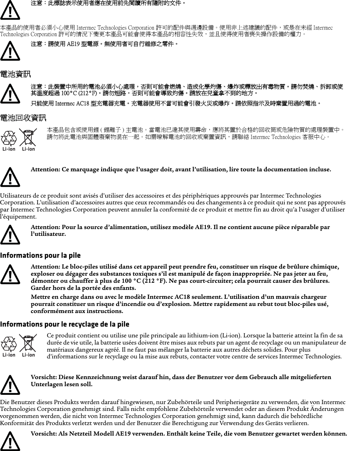 本產品的使用者必須小心使用 Intermec Technologies Corporation 許可的配件與週邊設備。使用非上述建議的配件，或是在未經 Intermec Technologies Corporation 許可的情況下變更本產品可能會使得本產品的相容性失效，並且使得使用者喪失操作設備的權力。電池資訊電池回收資訊Utilisateurs de ce produit sont avisés d’utiliser des accessoires et des périphériques approuvés par Intermec Technologies Corporation. L’utilisation d’accessoires autres que ceux recommandés ou des changements à ce produit qui ne sont pas approuvés par Intermec Technologies Corporation peuvent annuler la conformité de ce produit et mettre fin au droit qu’a l’usager d’utiliser l’équipement.Informations pour la pileInformations pour le recyclage de la pileDie Benutzer dieses Produkts werden darauf hingewiesen, nur Zubehörteile und Peripheriegeräte zu verwenden, die von Intermec Technologies Corporation genehmigt sind. Falls nicht empfohlene Zubehörteile verwendet oder an diesem Produkt Änderungen vorgenommen werden, die nicht von Intermec Technologies Corporation genehmigt sind, kann dadurch die behördliche Konformität des Produkts verletzt werden und der Benutzer die Berechtigung zur Verwendung des Geräts verlieren.注意：此標誌表示使用者應在使用前先閱讀所有隨附的文件。注意：請使用 AE19 型電源。無使用者可自行維修之零件。注意：此裝置中所用的電池必須小心處理，否則可能會燃燒、造成化學灼傷、爆炸或釋放出有毒物質。請勿焚燒、拆卸或使其溫度超過 100°C (212°F)。 請勿短路，否則可能會導致灼傷。請放在兒童拿不到的地方。只能使用 Intermec AC18 型充電器充電。 充電器使用不當可能會引發火災或爆炸。請依照指示及時棄置用過的電池。Li-ionLi-ion本產品包含或使用鋰 ( 鋰離子 ) 主電池。當電池已達其使用壽命，應將其置於合格的回收筒或危險物質的處理裝置中。請勿將此電池與固體廢棄物混在一起。如需暸解電池的回收或棄置資訊，請聯絡 Intermec Technologies 客服中心。Attention: Ce marquage indique que l’usager doit, avant l’utilisation, lire toute la documentation incluse.Attention: Pour la source d’alimentation, utilisez modèle AE19. Il ne contient aucune pièce réparable par l’utilisateur.Attention: Le bloc-piles utilisé dans cet appareil peut prendre feu, constituer un risque de brûlure chimique, exploser ou dégager des substances toxiques s’il est manipulé de façon inappropriée. Ne pas jeter au feu, démonter ou chauffer à plus de 100 °C (212 °F). Ne pas court-circuiter; cela pourrait causer des brûlures. Garder hors de la portée des enfants.Mettre en charge dans ou avec le modèle Intermec AC18 seulement. L’utilisation d’un mauvais chargeur pourrait constituer un risque d’incendie ou d’explosion. Mettre rapidement au rebut tout bloc-piles usé, conformément aux instructions.Li-ionLi-ionCe produit contient ou utilise une pile principale au lithium-ion (Li-ion). Lorsque la batterie atteint la fin de sa durée de vie utile, la batterie usées doivent être mises aux rebuts par un agent de recyclage ou un manipulateur de matériaux dangereux agréé. Il ne faut pas mélanger la batterie aux autres déchets solides. Pour plus d’informations sur le recyclage ou la mise aux rebuts, contacter votre centre de services Intermec Technologies.Vorsicht: Diese Kennzeichnung weist darauf hin, dass der Benutzer vor dem Gebrauch alle mitgelieferten Unterlagen lesen soll.Vorsicht: Als Netzteil Modell AE19 verwenden. Enthält keine Teile, die vom Benutzer gewartet werden können.