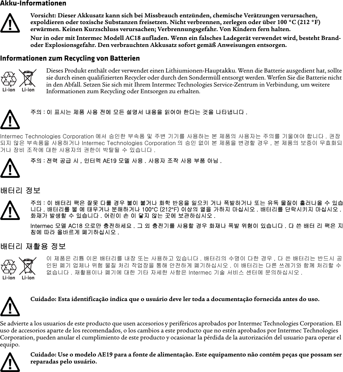 Akku-InformationenInformationen zum Recycling von BatterienIntermec Technologies Corporation 에서 승인한 부속품 및 주변 기기를 사용하는 본 제품의 사용자는 주의를 기울여야 합니다 . 권장되지 않은 부속품을 사용하거나 Intermec Technologies Corporation 의 승인 없이 본 제품을 변경할 경우 , 본 제품의 보증이 무효화되거나 장비 조작에 대한 사용자의 권한이 박탈될 수 있습니다 .배터리 정보배터리 재활용 정보Se advierte a los usuarios de este producto que usen accesorios y periféricos aprobados por Intermec Technologies Corporation. El uso de accesorios aparte de los recomendados, o los cambios a este producto que no estén aprobados por Intermec Technologies Corporation, pueden anular el cumplimiento de este producto y ocasionar la pérdida de la autorización del usuario para operar el equipo.Vorsicht: Dieser Akkusatz kann sich bei Missbrauch entzünden, chemische Verätzungen verursachen, expoldieren oder toxische Substanzen freisetzen. Nicht verbrennen, zerlegen oder über 100 °C (212 °F) erwärmen. Keinen Kurzschluss verursachen; Verbrennungsgefahr. Von Kindern fern halten.Nur in oder mit Intermec Modell AC18 aufladen. Wenn ein falsches Ladegerät verwendet wird, besteht Brand- oder Explosionsgefahr. Den verbrauchten Akkusatz sofort gemäß Anweisungen entsorgen.Li-ionLi-ionDieses Produkt enthält oder verwendet einen Lithiumionen-Hauptakku. Wenn die Batterie ausgedient hat, sollte sie durch einen qualifizierten Recycler oder durch den Sondermüll entsorgt werden. Werfen Sie die Batterie nicht in den Abfall. Setzen Sie sich mit Ihrem Intermec Technologies Service-Zentrum in Verbindung, um weitere Informationen zum Recycling oder Entsorgen zu erhalten.주의 : 이 표시는 제품 사용 전에 모든 설명서 내용을 읽어야 한다는 것을 나타냅니다 .주의 : 전력 공급 시 , 인터멕 AE19 모델 사용 . 사용자 조작 사용 부품 아님 .주의 : 이 배터리 팩은 잘못 다룰 경우 불이 붙거나 화학 반응을 일으키 거나 폭발하거나 또는 유독 물질이 흘러나올 수 있습니다 . 배터리를 불 에 태우거나 분해하거나 100°C (212°F) 이상의 열을 가하지 마십시오 . 배터리를 단락시키지 마십시오 . 화재가 발생할 수 있습니다 . 어린이 손 이 닿지 않는 곳에 보관하십시오 .Intermec 모델 AC18 으로만 충전하세요 . 그 외 충전기를 사용할 경우 화재나 폭발 위험이 있습니다 . 다 쓴 배터 리 팩은 지침에 따라 올바르게 폐기하십시오 .Li-ionLi-ion이 제품은 리튬 이온 배터리를 내장 또는 사용하고 있습니다 . 배터리의 수명이 다한 경우 , 다 쓴 배터리는 반드시 공인된 폐기 업체나 위험 물질 처리 작업장을 통해 안전하게 폐기하십시오 . 이 배터리는 다른 쓰레기와 함께 처리할 수 없습니다 . 재활용이나 폐기에 대한 기타 자세한 사항은 Intermec 기술 서비스 센터에 문의하십시오 .Cuidado: Esta identificação indica que o usuário deve ler toda a documentação fornecida antes do uso.Cuidado: Use o modelo AE19 para a fonte de alimentação. Este equipamento não contém peças que possam ser reparadas pelo usuário.