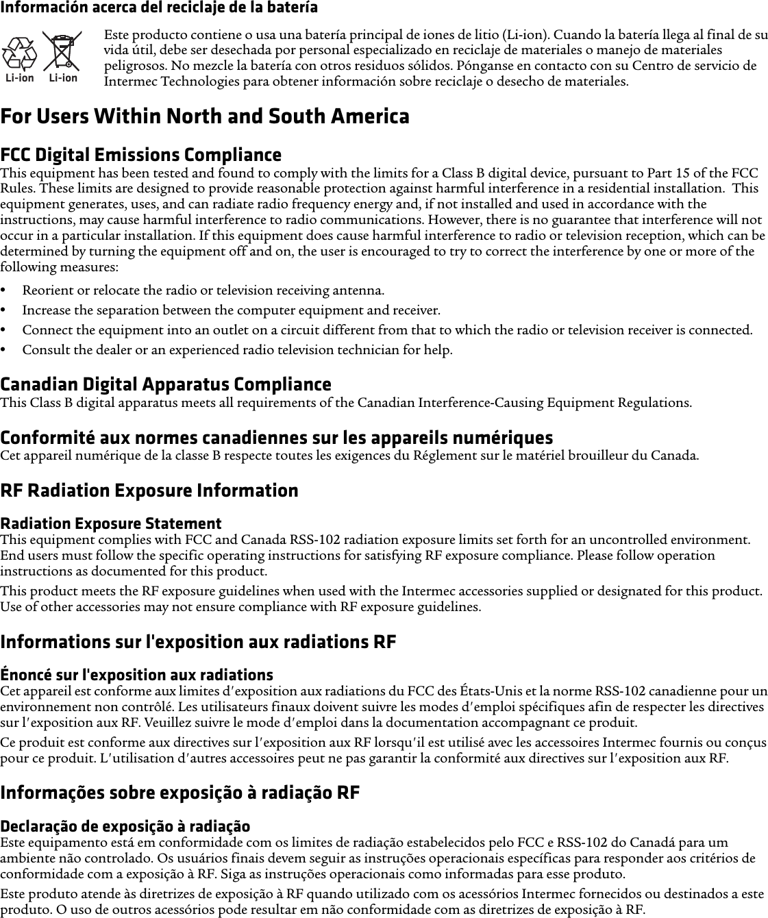 Información acerca del reciclaje de la bateríaFor Users Within North and South AmericaFCC Digital Emissions ComplianceThis equipment has been tested and found to comply with the limits for a Class B digital device, pursuant to Part 15 of the FCC Rules. These limits are designed to provide reasonable protection against harmful interference in a residential installation.  This equipment generates, uses, and can radiate radio frequency energy and, if not installed and used in accordance with the instructions, may cause harmful interference to radio communications. However, there is no guarantee that interference will not occur in a particular installation. If this equipment does cause harmful interference to radio or television reception, which can be determined by turning the equipment off and on, the user is encouraged to try to correct the interference by one or more of the following measures:•Reorient or relocate the radio or television receiving antenna.•Increase the separation between the computer equipment and receiver.•Connect the equipment into an outlet on a circuit different from that to which the radio or television receiver is connected.•Consult the dealer or an experienced radio television technician for help.Canadian Digital Apparatus ComplianceThis Class B digital apparatus meets all requirements of the Canadian Interference-Causing Equipment Regulations.Conformité aux normes canadiennes sur les appareils numériquesCet appareil numérique de la classe B respecte toutes les exigences du Réglement sur le matériel brouilleur du Canada.RF Radiation Exposure InformationRadiation Exposure StatementThis equipment complies with FCC and Canada RSS-102 radiation exposure limits set forth for an uncontrolled environment. End users must follow the specific operating instructions for satisfying RF exposure compliance. Please follow operation instructions as documented for this product.This product meets the RF exposure guidelines when used with the Intermec accessories supplied or designated for this product. Use of other accessories may not ensure compliance with RF exposure guidelines.Informations sur l&apos;exposition aux radiations RFÉnoncé sur l&apos;exposition aux radiationsCet appareil est conforme aux limites d&apos;exposition aux radiations du FCC des États-Unis et la norme RSS-102 canadienne pour un environnement non contrôlé. Les utilisateurs finaux doivent suivre les modes d&apos;emploi spécifiques afin de respecter les directives sur l&apos;exposition aux RF. Veuillez suivre le mode d&apos;emploi dans la documentation accompagnant ce produit.Ce produit est conforme aux directives sur l&apos;exposition aux RF lorsqu&apos;il est utilisé avec les accessoires Intermec fournis ou conçus pour ce produit. L&apos;utilisation d&apos;autres accessoires peut ne pas garantir la conformité aux directives sur l&apos;exposition aux RF.Informações sobre exposição à radiação RFDeclaração de exposição à radiaçãoEste equipamento está em conformidade com os limites de radiação estabelecidos pelo FCC e RSS-102 do Canadá para um ambiente não controlado. Os usuários finais devem seguir as instruções operacionais específicas para responder aos critérios de conformidade com a exposição à RF. Siga as instruções operacionais como informadas para esse produto.Este produto atende às diretrizes de exposição à RF quando utilizado com os acessórios Intermec fornecidos ou destinados a este produto. O uso de outros acessórios pode resultar em não conformidade com as diretrizes de exposição à RF.Li-ionLi-ionEste producto contiene o usa una batería principal de iones de litio (Li-ion). Cuando la batería llega al final de su vida útil, debe ser desechada por personal especializado en reciclaje de materiales o manejo de materiales peligrosos. No mezcle la batería con otros residuos sólidos. Pónganse en contacto con su Centro de servicio de Intermec Technologies para obtener información sobre reciclaje o desecho de materiales.