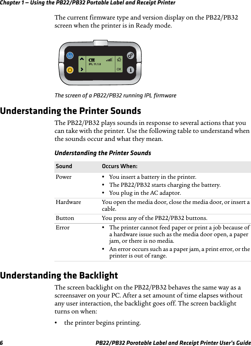 Chapter 1 — Using the PB22/PB32 Portable Label and Receipt Printer The current firmware type and version display on the PB22/PB32 screen when the printer is in Ready mode. OKIPL 11.1.0The screen of a PB22/PB32 running IPL firmware Understanding the Printer Sounds The PB22/PB32 plays sounds in response to several actions that you can take with the printer. Use the following table to understand when the sounds occur and what they mean. Understanding the Printer Sounds Sound Occurs When: Power  •You insert a battery in the printer. •The PB22/PB32 starts charging the battery. •You plug in the AC adaptor. Hardware  You open the media door, close the media door, or insert a cable. Button  You press any of the PB22/PB32 buttons. Error  •The printer cannot feed paper or print a job because of a hardware issue such as the media door open, a paper jam, or there is no media. •An error occurs such as a paper jam, a print error, or the printer is out of range. Understanding the Backlight The screen backlight on the PB22/PB32 behaves the same way as a screensaver on your PC. After a set amount of time elapses without any user interaction, the backlight goes off. The screen backlight turns on when: •  the printer begins printing. PB22/PB32 Porotable Label and Receipt Printer User’s Guide 6 