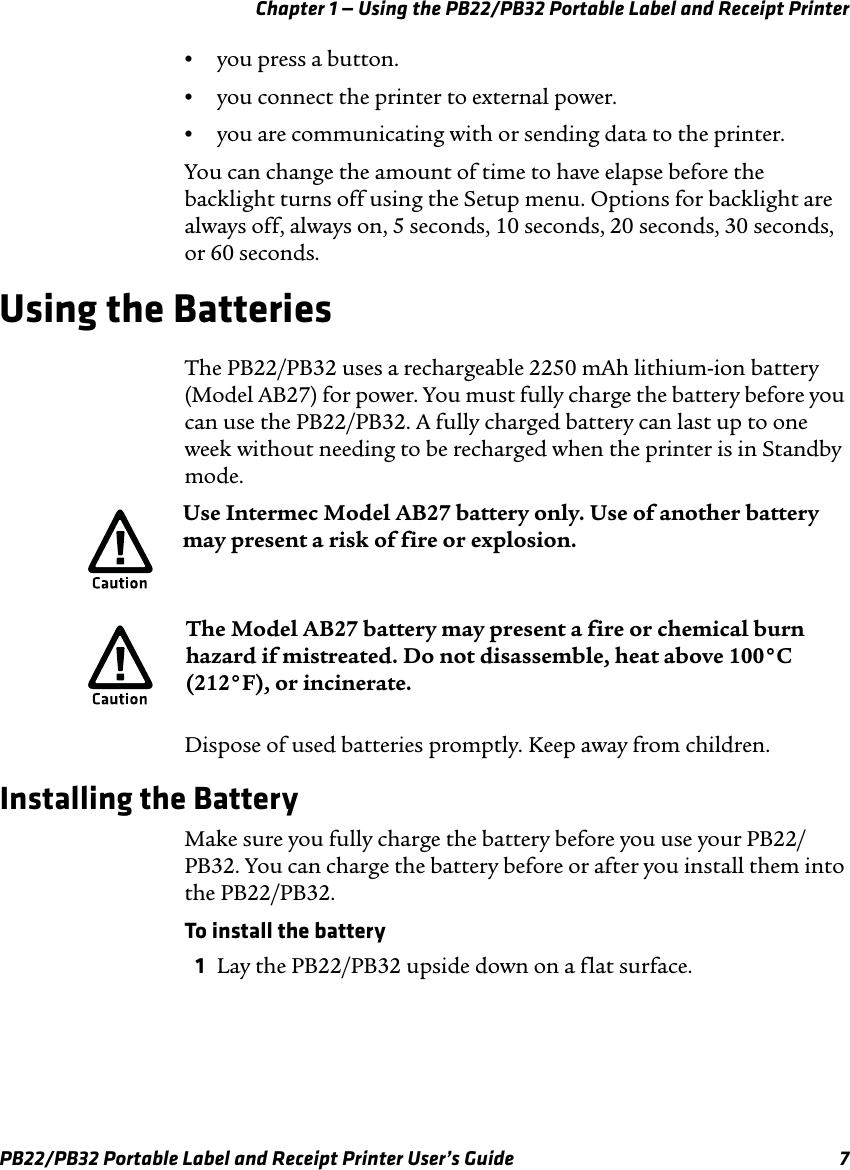Chapter 1 — Using the PB22/PB32 Portable Label and Receipt Printer •  you press a button. •  you connect the printer to external power. •  you are communicating with or sending data to the printer. You can change the amount of time to have elapse before the backlight turns off using the Setup menu. Options for backlight are always off, always on, 5 seconds, 10 seconds, 20 seconds, 30 seconds, or 60 seconds. Using the Batteries The PB22/PB32 uses a rechargeable 2250 mAh lithium-ion battery (Model AB27) for power. You must fully charge the battery before you can use the PB22/PB32. A fully charged battery can last up to one week without needing to be recharged when the printer is in Standby mode. Use Intermec Model AB27 battery only. Use of another battery may present a risk of fire or explosion. The Model AB27 battery may present a fire or chemical burn hazard if mistreated. Do not disassemble, heat above 100°C (212°F), or incinerate. Dispose of used batteries promptly. Keep away from children. Installing the Battery Make sure you fully charge the battery before you use your PB22/ PB32. You can charge the battery before or after you install them into the PB22/PB32. To install the battery 1  Lay the PB22/PB32 upside down on a flat surface. PB22/PB32 Portable Label and Receipt Printer User’s Guide  7 