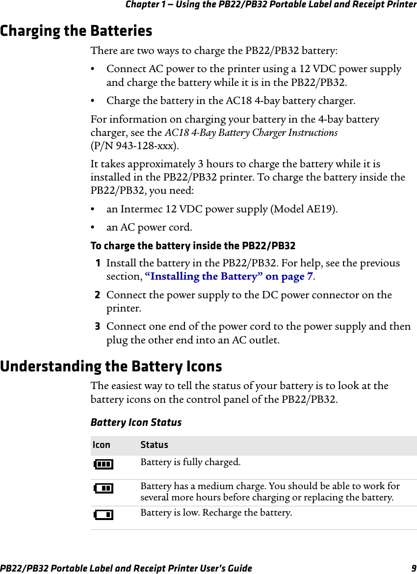 Chapter 1 — Using the PB22/PB32 Portable Label and Receipt Printer Charging the Batteries There are two ways to charge the PB22/PB32 battery: •Connect AC power to the printer using a 12 VDC power supply and charge the battery while it is in the PB22/PB32. •Charge the battery in the AC18 4-bay battery charger. For information on charging your battery in the 4-bay battery charger, see the AC18 4-Bay Battery Charger Instructions (P/N 943-128-xxx). It takes approximately 3 hours to charge the battery while it is installed in the PB22/PB32 printer. To charge the battery inside the PB22/PB32, you need: •an Intermec 12 VDC power supply (Model AE19). •  an AC power cord. To charge the battery inside the PB22/PB32 1  Install the battery in the PB22/PB32. For help, see the previous section, “Installing the Battery” on page 7. 2  Connect the power supply to the DC power connector on the printer. 3Connect one end of the power cord to the power supply and then plug the other end into an AC outlet. Understanding the Battery Icons The easiest way to tell the status of your battery is to look at the battery icons on the control panel of the PB22/PB32. Battery Icon Status Icon Status Battery is fully charged. Battery has a medium charge. You should be able to work for several more hours before charging or replacing the battery. Battery is low. Recharge the battery. PB22/PB32 Portable Label and Receipt Printer User’s Guide  9 