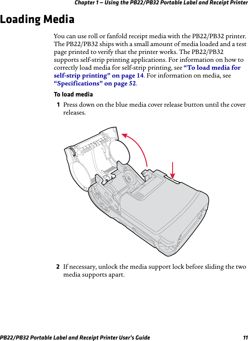 Chapter 1 — Using the PB22/PB32 Portable Label and Receipt Printer Loading Media You can use roll or fanfold receipt media with the PB22/PB32 printer. The PB22/PB32 ships with a small amount of media loaded and a test page printed to verify that the printer works. The PB22/PB32 supports self-strip printing applications. For information on how to correctly load media for self-strip printing, see “To load media for self-strip printing” on page 14. For information on media, see “Specifications” on page 52. To load media 1  Press down on the blue media cover release button until the cover releases. 2  If necessary, unlock the media support lock before sliding the two media supports apart. PB22/PB32 Portable Label and Receipt Printer User’s Guide  11 