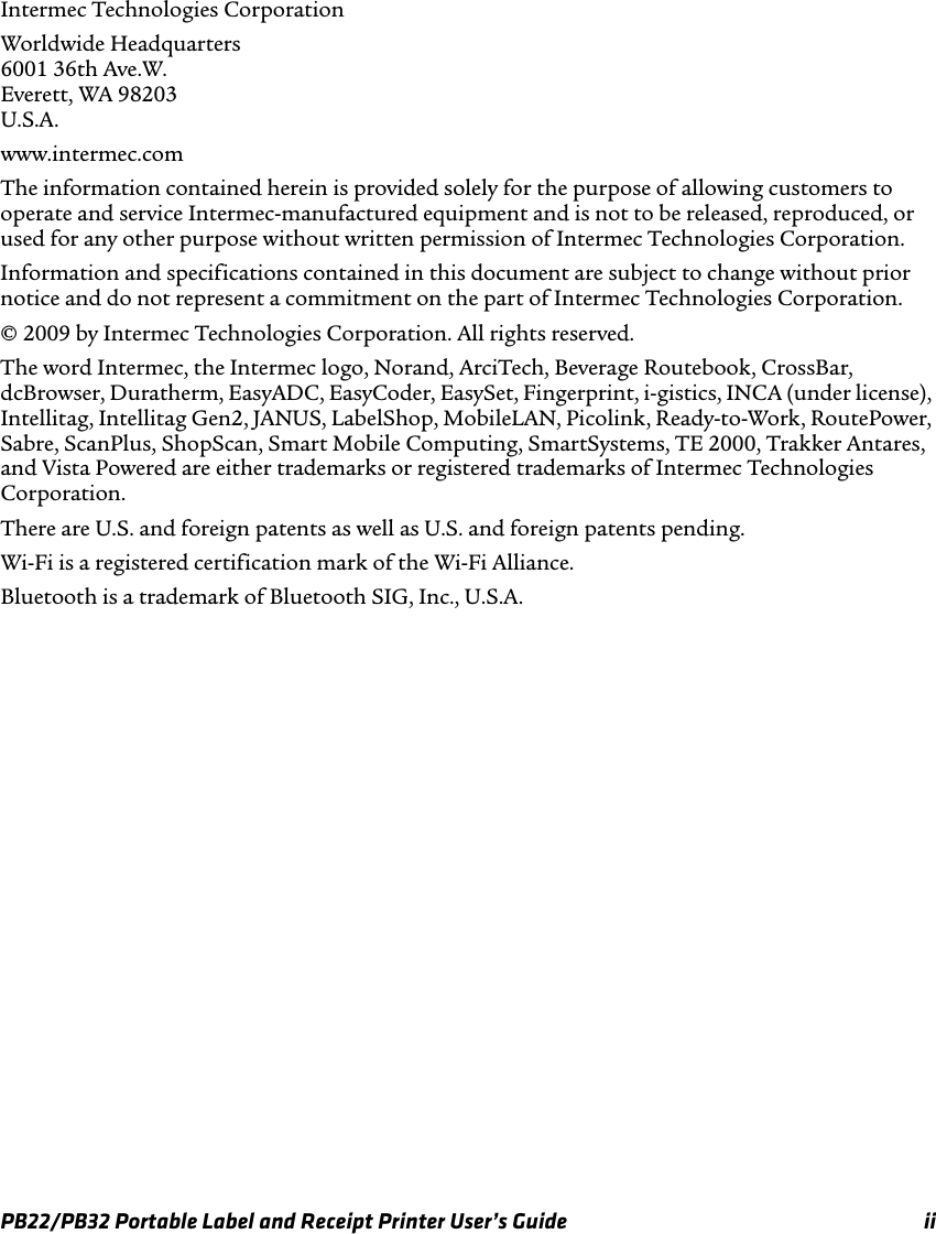 Intermec Technologies Corporation Worldwide Headquarters 6001 36th Ave.W. Everett, WA 98203 U.S.A. www.intermec.com The information contained herein is provided solely for the purpose of allowing customers to operate and service Intermec-manufactured equipment and is not to be released, reproduced, or used for any other purpose without written permission of Intermec Technologies Corporation. Information and specifications contained in this document are subject to change without prior notice and do not represent a commitment on the part of Intermec Technologies Corporation. © 2009 by Intermec Technologies Corporation. All rights reserved. The word Intermec, the Intermec logo, Norand, ArciTech, Beverage Routebook, CrossBar, dcBrowser, Duratherm, EasyADC, EasyCoder, EasySet, Fingerprint, i-gistics, INCA (under license), Intellitag, Intellitag Gen2, JANUS, LabelShop, MobileLAN, Picolink, Ready-to-Work, RoutePower, Sabre, ScanPlus, ShopScan, Smart Mobile Computing, SmartSystems, TE 2000, Trakker Antares, and Vista Powered are either trademarks or registered trademarks of Intermec Technologies Corporation. There are U.S. and foreign patents as well as U.S. and foreign patents pending. Wi-Fi is a registered certification mark of the Wi-Fi Alliance. Bluetooth is a trademark of Bluetooth SIG, Inc., U.S.A. PB22/PB32 Portable Label and Receipt Printer User’s Guide  ii 