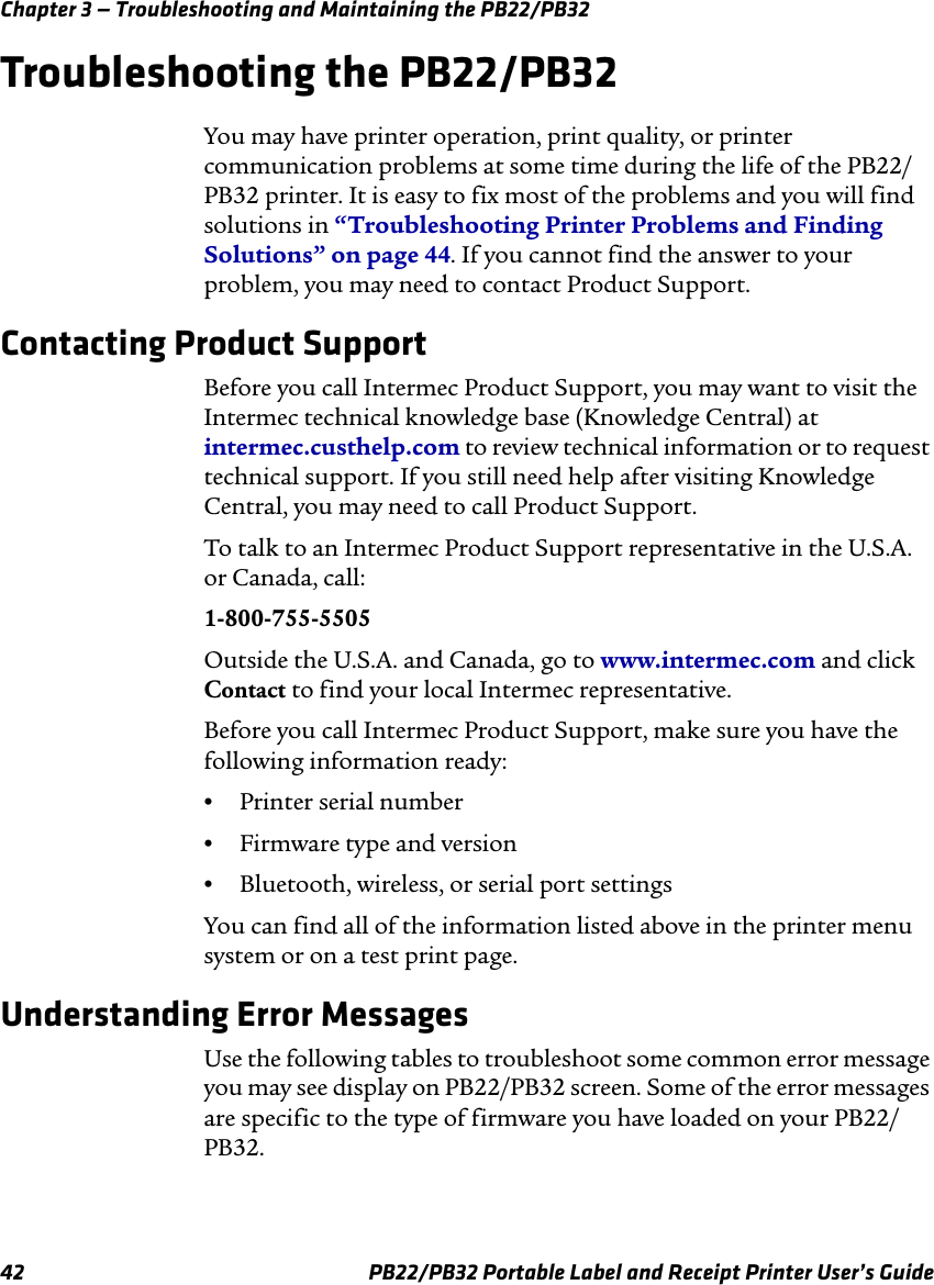 Chapter 3 — Troubleshooting and Maintaining the PB22/PB32 Troubleshooting the PB22/PB32 You may have printer operation, print quality, or printer communication problems at some time during the life of the PB22/ PB32 printer. It is easy to fix most of the problems and you will find solutions in “Troubleshooting Printer Problems and Finding Solutions” on page 44. If you cannot find the answer to your problem, you may need to contact Product Support. Contacting Product Support Before you call Intermec Product Support, you may want to visit the Intermec technical knowledge base (Knowledge Central) at intermec.custhelp.com to review technical information or to request technical support. If you still need help after visiting Knowledge Central, you may need to call Product Support. To talk to an Intermec Product Support representative in the U.S.A. or Canada, call: 1-800-755-5505 Outside the U.S.A. and Canada, go to www.intermec.com and click Contact to find your local Intermec representative. Before you call Intermec Product Support, make sure you have the following information ready: •  Printer serial number •  Firmware type and version •  Bluetooth, wireless, or serial port settings You can find all of the information listed above in the printer menu system or on a test print page. Understanding Error Messages Use the following tables to troubleshoot some common error message you may see display on PB22/PB32 screen. Some of the error messages are specific to the type of firmware you have loaded on your PB22/ PB32. PB22/PB32 Portable Label and Receipt Printer User’s Guide 42 