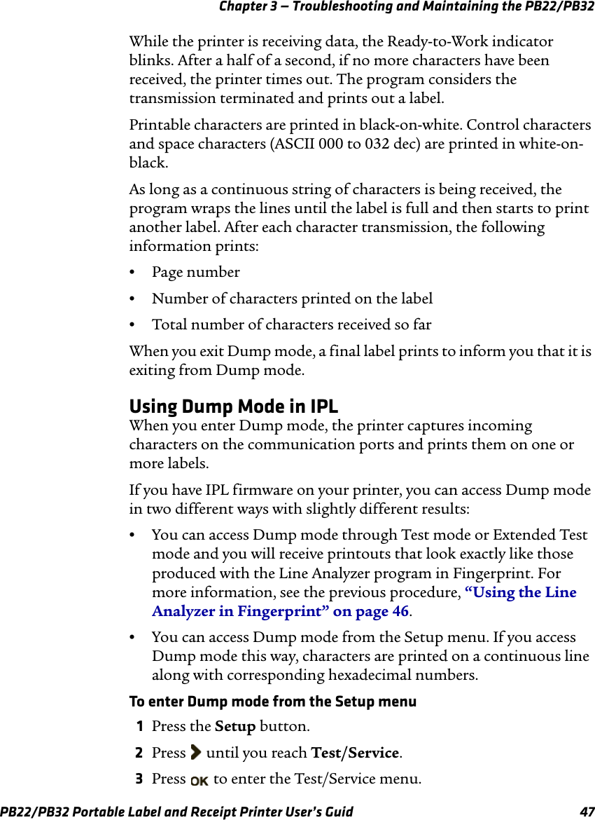 Chapter 3 — Troubleshooting and Maintaining the PB22/PB32 While the printer is receiving data, the Ready-to-Work indicator blinks. After a half of a second, if no more characters have been received, the printer times out. The program considers the transmission terminated and prints out a label. Printable characters are printed in black-on-white. Control characters and space characters (ASCII 000 to 032 dec) are printed in white-on-black. As long as a continuous string of characters is being received, the program wraps the lines until the label is full and then starts to print another label. After each character transmission, the following information prints: •Page number •Number of characters printed on the label •Total number of characters received so far When you exit Dump mode, a final label prints to inform you that it is exiting from Dump mode. Using Dump Mode in IPL When you enter Dump mode, the printer captures incoming characters on the communication ports and prints them on one or more labels. If you have IPL firmware on your printer, you can access Dump mode in two different ways with slightly different results: •You can access Dump mode through Test mode or Extended Test mode and you will receive printouts that look exactly like those produced with the Line Analyzer program in Fingerprint. For more information, see the previous procedure, “Using the Line Analyzer in Fingerprint” on page 46. •You can access Dump mode from the Setup menu. If you access Dump mode this way, characters are printed on a continuous line along with corresponding hexadecimal numbers. To enter Dump mode from the Setup menu 1  Press the Setup button. 2  Press  until you reach Test/Service. 3  Press   to enter the Test/Service menu. PB22/PB32 Portable Label and Receipt Printer User’s Guid  47 