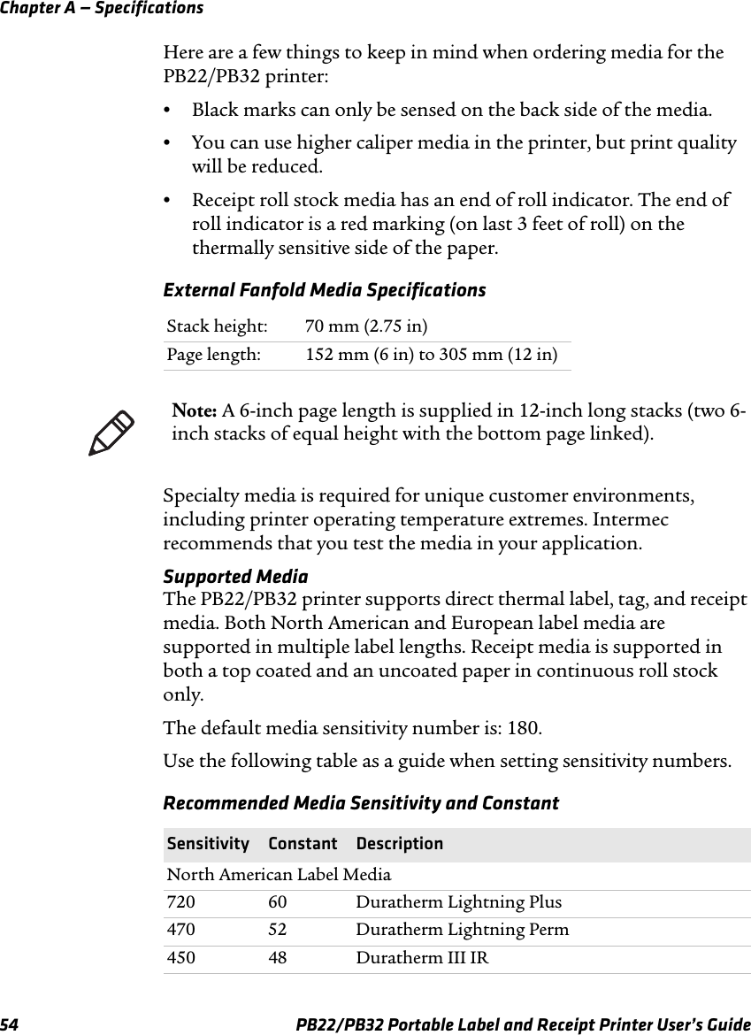 Chapter A — Specifications Here are a few things to keep in mind when ordering media for the PB22/PB32 printer: •Black marks can only be sensed on the back side of the media. •You can use higher caliper media in the printer, but print quality will be reduced. •Receipt roll stock media has an end of roll indicator. The end of roll indicator is a red marking (on last 3 feet of roll) on the thermally sensitive side of the paper. External Fanfold Media Specifications Stack height:  70 mm (2.75 in) Page length:  152 mm (6 in) to 305 mm (12 in) Note: A 6-inch page length is supplied in 12-inch long stacks (two 6-inch stacks of equal height with the bottom page linked). Specialty media is required for unique customer environments, including printer operating temperature extremes. Intermec recommends that you test the media in your application. Supported Media The PB22/PB32 printer supports direct thermal label, tag, and receipt media. Both North American and European label media are supported in multiple label lengths. Receipt media is supported in both a top coated and an uncoated paper in continuous roll stock only. The default media sensitivity number is: 180. Use the following table as a guide when setting sensitivity numbers. Recommended Media Sensitivity and Constant Sensitivity Constant Description North American Label Media 720 470 450 60 52 48 Duratherm Lightning Plus Duratherm Lightning Perm Duratherm III IR 54  PB22/PB32 Portable Label and Receipt Printer User’s Guide 