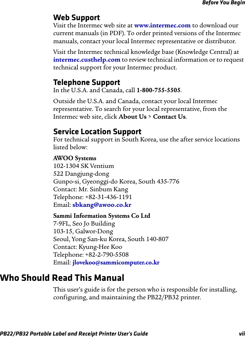 Before You Begin Web Support Visit the Intermec web site at www.intermec.com to download our current manuals (in PDF). To order printed versions of the Intermec manuals, contact your local Intermec representative or distributor. Visit the Intermec technical knowledge base (Knowledge Central) at intermec.custhelp.com to review technical information or to request technical support for your Intermec product. Telephone Support In the U.S.A. and Canada, call 1-800-755-5505. Outside the U.S.A. and Canada, contact your local Intermec representative. To search for your local representative, from the Intermec web site, click About Us &gt; Contact Us. Service Location Support For technical support in South Korea, use the after service locations listed below: AWOO Systems 102-1304 SK Ventium 522 Dangjung-dong Gunpo-si, Gyeonggi-do Korea, South 435-776 Contact: Mr. Sinbum Kang Telephone: +82-31-436-1191 Email: sbkang@awoo.co.kr Sammi Information Systems Co Ltd 7-9FL, Seo Jo Building 103-15, Galwor-Dong Seoul, Yong San-ku Korea, South 140-807 Contact: Kyung-Hee Koo Telephone: +82-2-790-5508 Email: jlovekoo@sammicomputer.co.kr Who Should Read This Manual This user’s guide is for the person who is responsible for installing, configuring, and maintaining the PB22/PB32 printer. PB22/PB32 Portable Label and Receipt Printer User&apos;s Guide  vii 