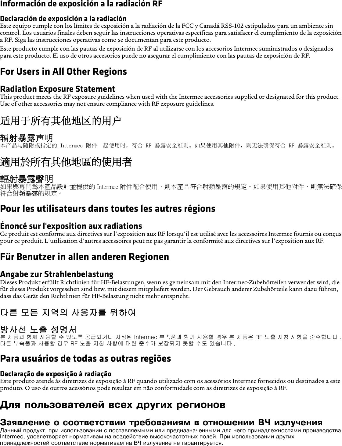 Información de exposición a la radiación RFDeclaración de exposición a la radiaciónEste equipo cumple con los límites de exposición a la radiación de la FCC y Canadá RSS-102 estipulados para un ambiente sin control. Los usuarios finales deben seguir las instrucciones operativas específicas para satisfacer el cumplimiento de la exposición a RF. Siga las instrucciones operativas como se documentan para este producto.Este producto cumple con las pautas de exposición de RF al utilizarse con los accesorios Intermec suministrados o designados para este producto. El uso de otros accesorios puede no asegurar el cumplimiento con las pautas de exposición de RF.For Users in All Other RegionsRadiation Exposure StatementThis product meets the RF exposure guidelines when used with the Intermec accessories supplied or designated for this product. Use of other accessories may not ensure compliance with RF exposure guidelines.适用于所有其他地区的用户辐射暴露声明本产品与随附或指定的 Intermec 附件一起使用时，符合 RF 暴露安全准则。如果使用其他附件，则无法确保符合 RF 暴露安全准则。適用於所有其他地區的使用者輻射暴露聲明如果與專門為本產品設計並提供的 Intermec 附件配合使用，則本產品符合射頻暴露的規定。如果使用其他附件，則無法確保符合射頻暴露的規定。Pour les utilisateurs dans toutes les autres régionsÉnoncé sur l&apos;exposition aux radiationsCe produit est conforme aux directives sur l&apos;exposition aux RF lorsqu&apos;il est utilisé avec les accessoires Intermec fournis ou conçus pour ce produit. L&apos;utilisation d&apos;autres accessoires peut ne pas garantir la conformité aux directives sur l&apos;exposition aux RF.Für Benutzer in allen anderen RegionenAngabe zur StrahlenbelastungDieses Produkt erfüllt Richtlinien für HF-Belastungen, wenn es gemeinsam mit den Intermec-Zubehörteilen verwendet wird, die für dieses Produkt vorgesehen sind bzw. mit diesem mitgeliefert werden. Der Gebrauch anderer Zubehörteile kann dazu führen, dass das Gerät den Richtlinien für HF-Belastung nicht mehr entspricht.다른 모든 지역의 사용자를 위하여방사선 노출 성명서본 제품과 함께 사용할 수 있도록 공급되거나 지정된 Intermec 부속품과 함께 사용할 경우 본 제품은 RF 노출 지침 사항을 준수합니다 . 다른 부속품과 사용할 경우 RF 노출 지침 사항에 대한 준수가 보장되지 못할 수도 있습니다 .Para usuários de todas as outras regiõesDeclaração de exposição à radiaçãoEste produto atende às diretrizes de exposição à RF quando utilizado com os acessórios Intermec fornecidos ou destinados a este produto. O uso de outros acessórios pode resultar em não conformidade com as diretrizes de exposição à RF.Для пользователей всех других регионовЗаявление о соответствии требованиям в отношении ВЧ излученияДанный продукт, при использовании с поставляемыми или предназначенными для него принадлежностями производства Intermec, удовлетворяет нормативам на воздействие высокочастотных полей. При использовании других принадлежностей соответствие нормативам на ВЧ излучение не гарантируется.