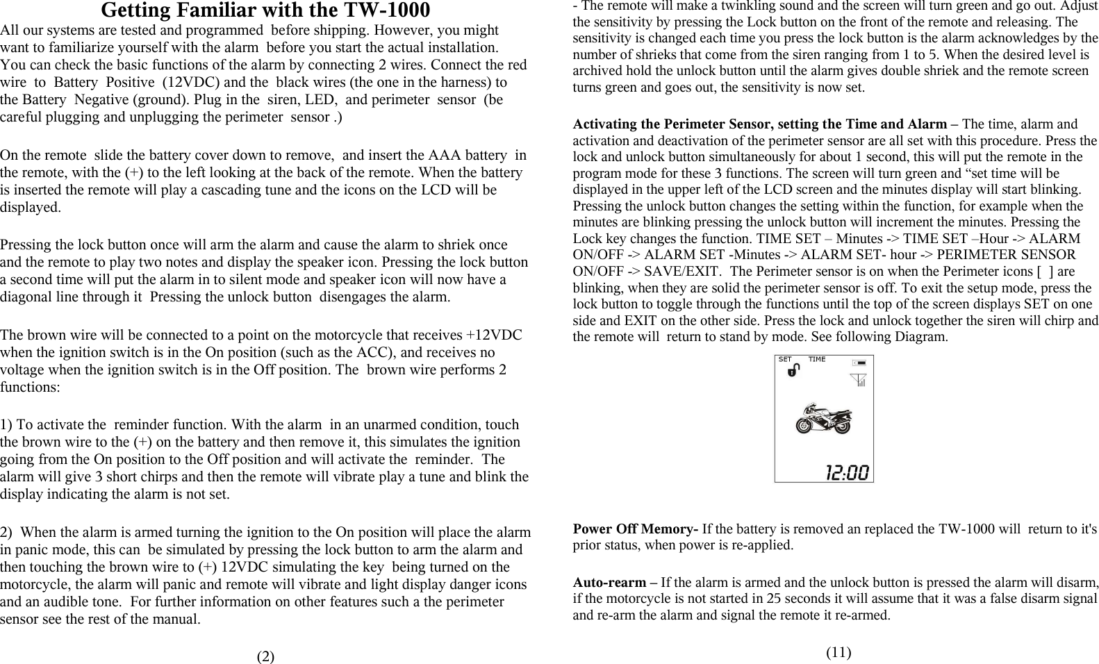 Getting Familiar with the TW-1000All our systems are tested and programmed  before shipping. However, you might want to familiarize yourself with the alarm  before you start the actual installation. You can check the basic functions of the alarm by connecting 2 wires. Connect the red wire  to  Battery  Positive  (12VDC) and the  black wires (the one in the harness) to the Battery  Negative (ground). Plug in the  siren, LED,  and perimeter  sensor  (be careful plugging and unplugging the perimeter  sensor .) On the remote  slide the battery cover down to remove,  and insert the AAA battery  in the remote, with the (+) to the left looking at the back of the remote. When the battery is inserted the remote will play a cascading tune and the icons on the LCD will be displayed.Pressing the lock button once will arm the alarm and cause the alarm to shriek once and the remote to play two notes and display the speaker icon. Pressing the lock button a second time will put the alarm in to silent mode and speaker icon will now have a diagonal line through it  Pressing the unlock button  disengages the alarm. The brown wire will be connected to a point on the motorcycle that receives +12VDC when the ignition switch is in the On position (such as the ACC), and receives no voltage when the ignition switch is in the Off position. The  brown wire performs 2 functions:1) To activate the  reminder function. With the alarm  in an unarmed condition, touch the brown wire to the (+) on the battery and then remove it, this simulates the ignition going from the On position to the Off position and will activate the  reminder.  The alarm will give 3 short chirps and then the remote will vibrate play a tune and blink the display indicating the alarm is not set.2)  When the alarm is armed turning the ignition to the On position will place the alarm in panic mode, this can  be simulated by pressing the lock button to arm the alarm and then touching the brown wire to (+) 12VDC simulating the key  being turned on the motorcycle, the alarm will panic and remote will vibrate and light display danger icons and an audible tone.  For further information on other features such a the perimeter sensor see the rest of the manual.(2)- The remote will make a twinkling sound and the screen will turn green and go out. Adjust the sensitivity by pressing the Lock button on the front of the remote and releasing. The sensitivity is changed each time you press the lock button is the alarm acknowledges by the number of shrieks that come from the siren ranging from 1 to 5. When the desired level is archived hold the unlock button until the alarm gives double shriek and the remote screen turns green and goes out, the sensitivity is now set.Activating the Perimeter Sensor, setting the Time and Alarm &ndash; The time, alarm and activation and deactivation of the perimeter sensor are all set with this procedure. Press the lock and unlock button simultaneously for about 1 second, this will put the remote in the program mode for these 3 functions. The screen will turn green and &ldquo;set time will be displayed in the upper left of the LCD screen and the minutes display will start blinking. Pressing the unlock button changes the setting within the function, for example when the minutes are blinking pressing the unlock button will increment the minutes. Pressing the Lock key changes the function. TIME SET &ndash; Minutes -> TIME SET &ndash;Hour -> ALARM ON/OFF -> ALARM SET -Minutes -> ALARM SET- hour -> PERIMETER SENSOR ON/OFF -> SAVE/EXIT.  The Perimeter sensor is on when the Perimeter icons [  ] are blinking, when they are solid the perimeter sensor is off. To exit the setup mode, press the lock button to toggle through the functions until the top of the screen displays SET on one side and EXIT on the other side. Press the lock and unlock together the siren will chirp and the remote will  return to stand by mode. See following Diagram.Power Off Memory- If the battery is removed an replaced the TW-1000 will  return to it's prior status, when power is re-applied.Auto-rearm &ndash; If the alarm is armed and the unlock button is pressed the alarm will disarm, if the motorcycle is not started in 25 seconds it will assume that it was a false disarm signal and re-arm the alarm and signal the remote it re-armed.(11)