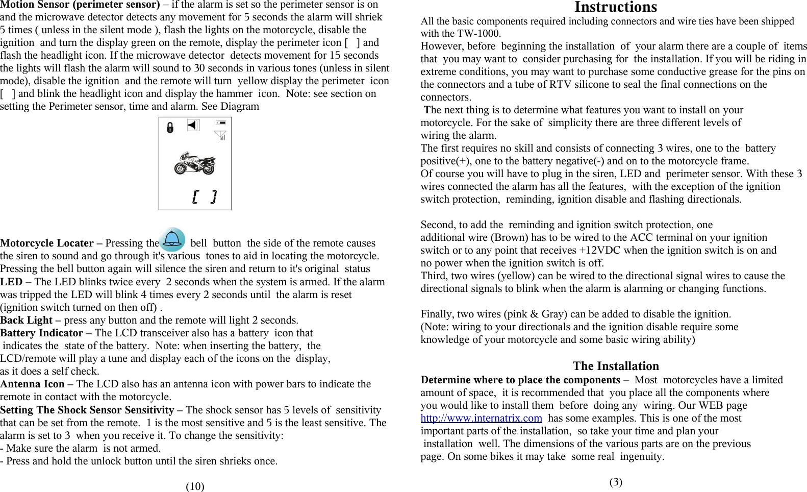 Motion Sensor (perimeter sensor) &ndash; if the alarm is set so the perimeter sensor is on and the microwave detector detects any movement for 5 seconds the alarm will shriek 5 times ( unless in the silent mode ), flash the lights on the motorcycle, disable the ignition  and turn the display green on the remote, display the perimeter icon [   ] and flash the headlight icon. If the microwave detector  detects movement for 15 seconds the lights will flash the alarm will sound to 30 seconds in various tones (unless in silent mode), disable the ignition  and the remote will turn  yellow display the perimeter  icon [   ] and blink the headlight icon and display the hammer  icon.  Note: see section on setting the Perimeter sensor, time and alarm. See DiagramMotorcycle Locater &ndash; Pressing the           bell  button  the side of the remote causes the siren to sound and go through it's various  tones to aid in locating the motorcycle. Pressing the bell button again will silence the siren and return to it's original  statusLED &ndash; The LED blinks twice every  2 seconds when the system is armed. If the alarm was tripped the LED will blink 4 times every 2 seconds until  the alarm is reset (ignition switch turned on then off) . Back Light &ndash; press any button and the remote will light 2 seconds.Battery Indicator &ndash; The LCD transceiver also has a battery  icon that indicates the  state of the battery.  Note: when inserting the battery,  the LCD/remote will play a tune and display each of the icons on the  display, as it does a self check.Antenna Icon &ndash; The LCD also has an antenna icon with power bars to indicate the remote in contact with the motorcycle.Setting The Shock Sensor Sensitivity &ndash; The shock sensor has 5 levels of  sensitivity that can be set from the remote.  1 is the most sensitive and 5 is the least sensitive. The alarm is set to 3  when you receive it. To change the sensitivity:- Make sure the alarm  is not armed.- Press and hold the unlock button until the siren shrieks once.(10)InstructionsAll the basic components required including connectors and wire ties have been shipped with the TW-1000. However, before  beginning the installation  of  your alarm there are a couple of  items that  you may want to  consider purchasing for  the installation. If you will be riding in extreme conditions, you may want to purchase some conductive grease for the pins on the connectors and a tube of RTV silicone to seal the final connections on the connectors. The next thing is to determine what features you want to install on your motorcycle. For the sake of  simplicity there are three different levels ofwiring the alarm. The first requires no skill and consists of connecting 3 wires, one to the  battery positive(+), one to the battery negative(-) and on to the motorcycle frame. Of course you will have to plug in the siren, LED and  perimeter sensor. With these 3 wires connected the alarm has all the features,  with the exception of the ignition switch protection,  reminding, ignition disable and flashing directionals. Second, to add the  reminding and ignition switch protection, one additional wire (Brown) has to be wired to the ACC terminal on your ignition switch or to any point that receives +12VDC when the ignition switch is on andno power when the ignition switch is off.  Third, two wires (yellow) can be wired to the directional signal wires to cause the directional signals to blink when the alarm is alarming or changing functions. Finally, two wires (pink &amp; Gray) can be added to disable the ignition. (Note: wiring to your directionals and the ignition disable require some knowledge of your motorcycle and some basic wiring ability) The InstallationDetermine where to place the components &ndash;  Most  motorcycles have a limited amount of space,  it is recommended that  you place all the components where you would like to install them  before  doing any  wiring. Our WEB page http://www.internatrix.com  has some examples. This is one of the most  important parts of the installation,  so take your time and plan your installation  well. The dimensions of the various parts are on the previous page. On some bikes it may take  some real  ingenuity.(3) 