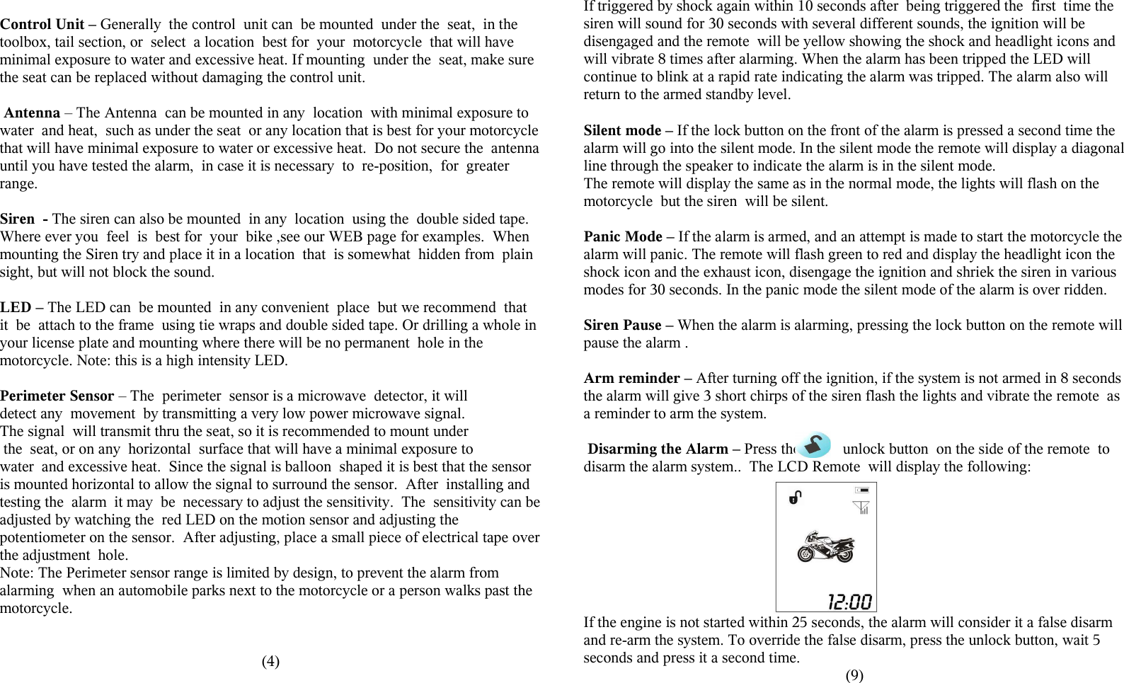 Control Unit &ndash; Generally  the control  unit can  be mounted  under the  seat,  in the toolbox, tail section, or  select  a location  best for  your  motorcycle  that will have minimal exposure to water and excessive heat. If mounting  under the  seat, make sure the seat can be replaced without damaging the control unit.  Antenna &ndash; The Antenna  can be mounted in any  location  with minimal exposure to water  and heat,  such as under the seat  or any location that is best for your motorcycle that will have minimal exposure to water or excessive heat.  Do not secure the  antenna until you have tested the alarm,  in case it is necessary  to  re-position,  for  greater range.  Siren  - The siren can also be mounted  in any  location  using the  double sided tape. Where ever you  feel  is  best for  your  bike ,see our WEB page for examples.  When mounting the Siren try and place it in a location  that  is somewhat  hidden from  plain sight, but will not block the sound. LED &ndash; The LED can  be mounted  in any convenient  place  but we recommend  that it  be  attach to the frame  using tie wraps and double sided tape. Or drilling a whole in your license plate and mounting where there will be no permanent  hole in the motorcycle. Note: this is a high intensity LED.Perimeter Sensor &ndash; The  perimeter  sensor is a microwave  detector, it will detect any  movement  by transmitting a very low power microwave signal.The signal  will transmit thru the seat, so it is recommended to mount under  the  seat, or on any  horizontal  surface that will have a minimal exposure to water  and excessive heat.  Since the signal is balloon  shaped it is best that the sensor is mounted horizontal to allow the signal to surround the sensor.  After  installing and testing the  alarm  it may  be  necessary to adjust the sensitivity.  The  sensitivity can be adjusted by watching the  red LED on the motion sensor and adjusting the potentiometer on the sensor.  After adjusting, place a small piece of electrical tape over the adjustment  hole.Note: The Perimeter sensor range is limited by design, to prevent the alarm from alarming  when an automobile parks next to the motorcycle or a person walks past the motorcycle.(4)If triggered by shock again within 10 seconds after  being triggered the  first  time the siren will sound for 30 seconds with several different sounds, the ignition will be disengaged and the remote  will be yellow showing the shock and headlight icons and will vibrate 8 times after alarming. When the alarm has been tripped the LED will continue to blink at a rapid rate indicating the alarm was tripped. The alarm also will return to the armed standby level.Silent mode &ndash; If the lock button on the front of the alarm is pressed a second time the alarm will go into the silent mode. In the silent mode the remote will display a diagonal line through the speaker to indicate the alarm is in the silent mode.The remote will display the same as in the normal mode, the lights will flash on the motorcycle  but the siren  will be silent.Panic Mode &ndash; If the alarm is armed, and an attempt is made to start the motorcycle the alarm will panic. The remote will flash green to red and display the headlight icon the shock icon and the exhaust icon, disengage the ignition and shriek the siren in various modes for 30 seconds. In the panic mode the silent mode of the alarm is over ridden.Siren Pause &ndash; When the alarm is alarming, pressing the lock button on the remote will pause the alarm .Arm reminder &ndash; After turning off the ignition, if the system is not armed in 8 seconds the alarm will give 3 short chirps of the siren flash the lights and vibrate the remote  as a reminder to arm the system. Disarming the Alarm &ndash; Press the           unlock button  on the side of the remote  to disarm the alarm system..  The LCD Remote  will display the following:If the engine is not started within 25 seconds, the alarm will consider it a false disarm and re-arm the system. To override the false disarm, press the unlock button, wait 5 seconds and press it a second time.(9)