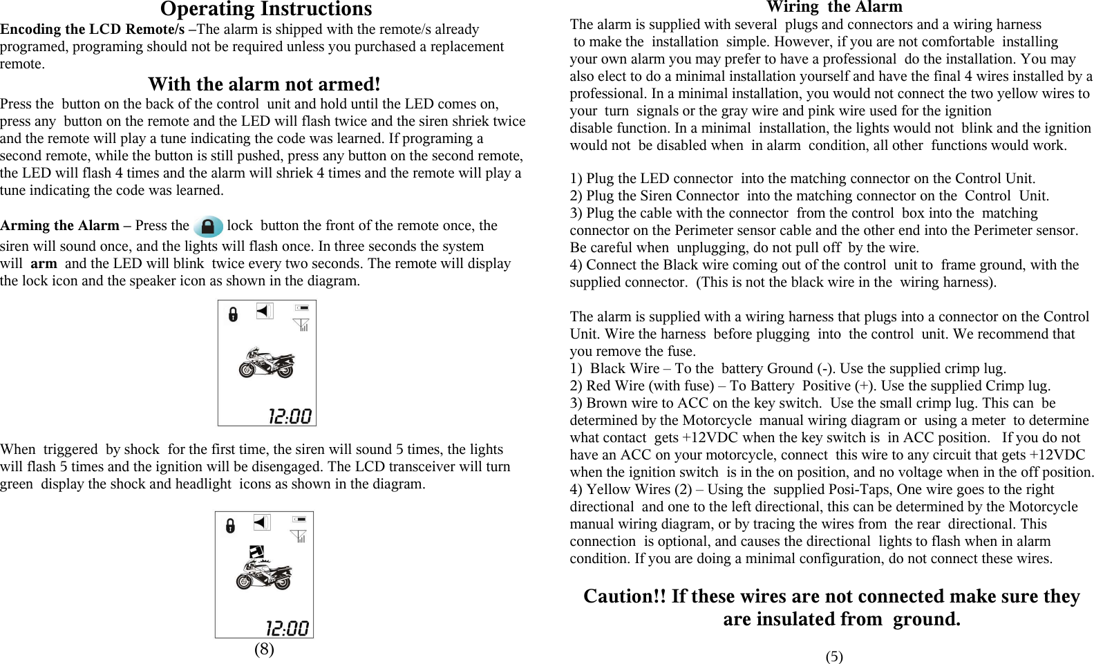  Operating InstructionsEncoding the LCD Remote/s &ndash;The alarm is shipped with the remote/s already programed, programing should not be required unless you purchased a replacement remote.With the alarm not armed!Press the  button on the back of the control  unit and hold until the LED comes on, press any  button on the remote and the LED will flash twice and the siren shriek twice and the remote will play a tune indicating the code was learned. If programing a second remote, while the button is still pushed, press any button on the second remote, the LED will flash 4 times and the alarm will shriek 4 times and the remote will play a tune indicating the code was learned.Arming the Alarm &ndash; Press the   lock  button the front of the remote once, the siren will sound once, and the lights will flash once. In three seconds the system will  arm  and the LED will blink  twice every two seconds. The remote will display the lock icon and the speaker icon as shown in the diagram.When  triggered  by shock  for the first time, the siren will sound 5 times, the lights will flash 5 times and the ignition will be disengaged. The LCD transceiver will turn green  display the shock and headlight  icons as shown in the diagram.(8)Wiring  the AlarmThe alarm is supplied with several  plugs and connectors and a wiring harness to make the  installation  simple. However, if you are not comfortable  installing your own alarm you may prefer to have a professional  do the installation. You may also elect to do a minimal installation yourself and have the final 4 wires installed by a professional. In a minimal installation, you would not connect the two yellow wires to your  turn  signals or the gray wire and pink wire used for the ignition disable function. In a minimal  installation, the lights would not  blink and the ignition would not  be disabled when  in alarm  condition, all other  functions would work.1) Plug the LED connector  into the matching connector on the Control Unit.2) Plug the Siren Connector  into the matching connector on the  Control  Unit.3) Plug the cable with the connector  from the control  box into the  matching connector on the Perimeter sensor cable and the other end into the Perimeter sensor. Be careful when  unplugging, do not pull off  by the wire. 4) Connect the Black wire coming out of the control  unit to  frame ground, with the supplied connector.  (This is not the black wire in the  wiring harness).The alarm is supplied with a wiring harness that plugs into a connector on the Control Unit. Wire the harness  before plugging  into  the control  unit. We recommend that you remove the fuse.1) Black Wire &ndash; To the  battery Ground (-). Use the supplied crimp lug.2) Red Wire (with fuse) &ndash; To Battery  Positive (+). Use the supplied Crimp lug.3) Brown wire to ACC on the key switch.  Use the small crimp lug. This can  be determined by the Motorcycle  manual wiring diagram or  using a meter  to determine what contact  gets +12VDC when the key switch is  in ACC position.   If you do not have an ACC on your motorcycle, connect  this wire to any circuit that gets +12VDC when the ignition switch  is in the on position, and no voltage when in the off position. 4) Yellow Wires (2) &ndash; Using the  supplied Posi-Taps, One wire goes to the right directional  and one to the left directional, this can be determined by the Motorcycle manual wiring diagram, or by tracing the wires from  the rear  directional. This connection  is optional, and causes the directional  lights to flash when in alarm condition. If you are doing a minimal configuration, do not connect these wires.Caution!! If these wires are not connected make sure they are insulated from  ground.  (5)