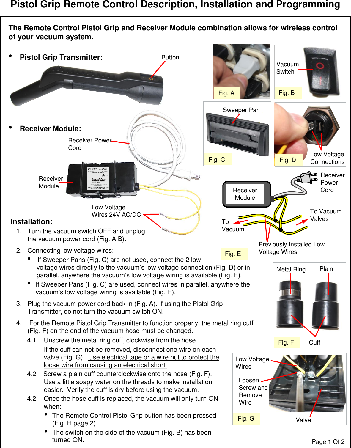 Receiver Power CordLow Voltage Wires 24V AC/DCReceiver ModuleCuffPistol Grip Remote Control Description, Installation and ProgrammingThe Remote Control Pistol Grip and Receiver Module combination allows for wireless control of your vacuum system.•Pistol Grip Transmitter: •Receiver Module:Fig. AFig. D Low Voltage ConnectionsPage 1 Of 2Previously Installed Low Voltage WiresTo VacuumReceiver Power CordReceiver ModuleTo Vacuum ValvesFig. EVacuum SwitchFig. BFig. FMetal Ring PlainButtonFig. GLow Voltage WiresValveLoosen Screw and Remove WireFig. CSweeper Pan4.1 Unscrew the metal ring cuff, clockwise from the hose.  If the cuff can not be removed, disconnect one wire on each valve (Fig. G).  Use electrical tape or a wire nut to protect the loose wire from causing an electrical short. 4.2    Screw a plain cuff counterclockwise onto the hose (Fig. F).  Use a little soapy water on the threads to make installation easier.  Verify the cuff is dry before using the vacuum.4.2 Once the hose cuff is replaced, the vacuum will only turn ON when:•The Remote Control Pistol Grip button has been pressed (Fig. H page 2).•The switch on the side of the vacuum (Fig. B) has been turned ON.Installation:1. Turn the vacuum switch OFF and unplug   the vacuum power cord (Fig. A,B).2. Connecting low voltage wires:•If Sweeper Pans (Fig. C) are not used, connect the 2 low  voltage wires directly to the vacuum’s low voltage connection (Fig. D) or in parallel, anywhere the vacuum’s low voltage wiring is available (Fig. E).  •If Sweeper Pans (Fig. C) are used, connect wires in parallel, anywhere the vacuum’s low voltage wiring is available (Fig. E).3. Plug the vacuum power cord back in (Fig. A). If using the Pistol Grip Transmitter, do not turn the vacuum switch ON.  4. For the Remote Pistol Grip Transmitter to function properly, the metal ring cuff (Fig. F) on the end of the vacuum hose must be changed.