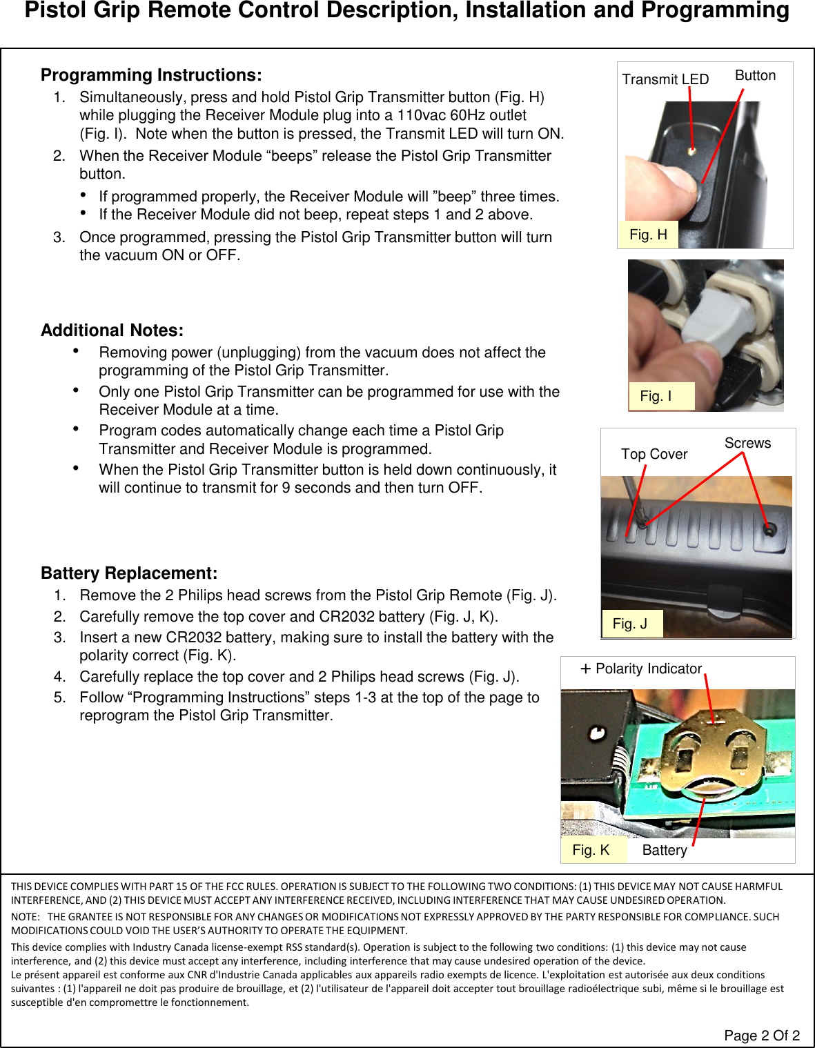 Pistol Grip Remote Control Description, Installation and ProgrammingTHIS DEVICE COMPLIES WITH PART 15 OF THE FCC RULES. OPERATION IS SUBJECT TO THE FOLLOWING TWO CONDITIONS: (1) THIS DEVICE MAY NOT CAUSE HARMFUL INTERFERENCE, AND (2) THIS DEVICE MUST ACCEPT ANY INTERFERENCE RECEIVED, INCLUDING INTERFERENCE THAT MAY CAUSE UNDESIRED OPERATION.NOTE: THE GRANTEE IS NOT RESPONSIBLE FOR ANY CHANGES OR MODIFICATIONS NOT EXPRESSLY APPROVED BY THE PARTY RESPONSIBLE FOR COMPLIANCE. SUCH MODIFICATIONS COULD VOID THE USER’S AUTHORITY TO OPERATE THE EQUIPMENT.This device complies with Industry Canada license-exempt RSS standard(s). Operation is subject to the following two conditions: (1) this device may not cause interference, and (2) this device must accept any interference, including interference that may cause undesired operation of the device.Le présent appareil est conforme aux CNR d&apos;Industrie Canada applicables aux appareils radio exempts de licence. L&apos;exploitation est autorisée aux deux conditions suivantes : (1) l&apos;appareil ne doit pas produire de brouillage, et (2) l&apos;utilisateur de l&apos;appareil doit accepter tout brouillage radioélectrique subi, même si le brouillage estsusceptible d&apos;en compromettre le fonctionnement.Page 2 Of 2Fig. JScrewsTop CoverProgramming Instructions:1. Simultaneously, press and hold Pistol Grip Transmitter button (Fig. H) while plugging the Receiver Module plug into a 110vac 60Hz outlet   (Fig. I).  Note when the button is pressed, the Transmit LED will turn ON.2. When the Receiver Module “beeps” release the Pistol Grip Transmitter button. •If programmed properly, the Receiver Module will ”beep” three times.   •If the Receiver Module did not beep, repeat steps 1 and 2 above.3. Once programmed, pressing the Pistol Grip Transmitter button will turn the vacuum ON or OFF.Additional Notes:  •Removing power (unplugging) from the vacuum does not affect the programming of the Pistol Grip Transmitter.•Only one Pistol Grip Transmitter can be programmed for use with the Receiver Module at a time.•Program codes automatically change each time a Pistol Grip Transmitter and Receiver Module is programmed.•When the Pistol Grip Transmitter button is held down continuously, it will continue to transmit for 9 seconds and then turn OFF.Battery Replacement:  1. Remove the 2 Philips head screws from the Pistol Grip Remote (Fig. J).2. Carefully remove the top cover and CR2032 battery (Fig. J, K).3. Insert a new CR2032 battery, making sure to install the battery with the polarity correct (Fig. K).4. Carefully replace the top cover and 2 Philips head screws (Fig. J).5. Follow “Programming Instructions” steps 1-3 at the top of the page to reprogram the Pistol Grip Transmitter.  +Polarity IndicatorFig. K BatteryFig. IFig. HTransmit LED Button
