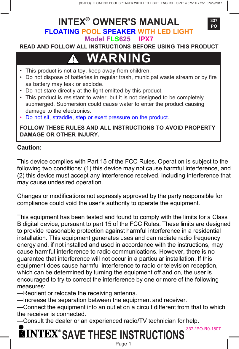 (337PO)  FLOATING POOL SPEAKER WITH LED LIGHT  ENGLISH  SIZE: 4.875&rdquo; X 7.25&rdquo;  07/29/2017337POSAVE THESE INSTRUCTIONSPage 1�INTEX&reg; OWNER'S MANUALFLOATING POOL SPEAKER WITH LED LIGHT Model FLS625    IPX7READ AND FOLLOW ALL INSTRUCTIONS BEFORE USING THIS PRODUCT &bull; This product is not a toy, keep away from children.&bull; Do not dispose of batteries in regular trash, municipal waste stream or by fireas battery may leak or explode.&bull; Do not stare directly at the light emitted by this product.&bull; This product is resistant to water, but it is not designed to be completelysubmerged. Submersion could cause water to enter the product causingdamage to the electronics.&bull;Do not sit, straddle, step or exert pressure on the product.FOLLOW THESE RULES AND ALL INSTRUCTIONS TO AVOID PROPERTY DAMAGE OR OTHER INJURY.WARNING337-*PO-R0-1807Caution: This device complies with Part 15 of the FCC Rules. Operation is subject to the following two conditions: (1) this device may not cause harmful interference, and (2) this device must accept any interference received, including interference that may cause undesired operation. Changes or modifications not expressly approved by the party responsible for compliance could void the user's authority to operate the equipment. This equipment has been tested and found to comply with the limits for a Class B digital device, pursuant to part 15 of the FCC Rules. These limits are designed to provide reasonable protection against harmful interference in a residential installation. This equipment generates uses and can radiate radio frequency energy and, if not installed and used in accordance with the instructions, may cause harmful interference to radio communications. However, there is no guarantee that interference will not occur in a particular installation. If this equipment does cause harmful interference to radio or television reception, which can be determined by turning the equipment off and on, the user is encouraged to try to correct the interference by one or more of the following measures: &mdash;Reorient or relocate the receiving antenna. &mdash;Increase the separation between the equipment and receiver. &mdash;Connect the equipment into an outlet on a circuit different from that to which the receiver is connected. &mdash;Consult the dealer or an experienced radio/TV technician for help. 