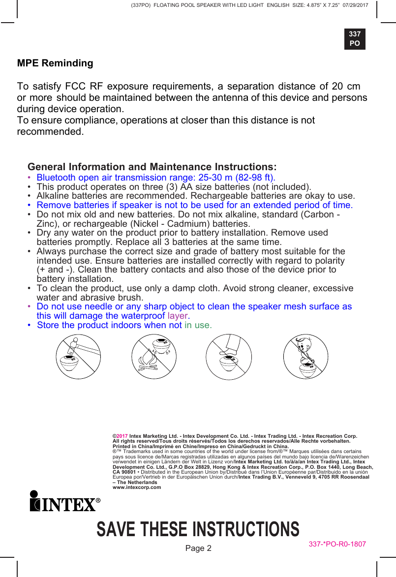 (337PO)  FLOATING POOL SPEAKER WITH LED LIGHT  ENGLISH  SIZE: 4.875&rdquo; X 7.25&rdquo;  07/29/2017337POSAVE THESE INSTRUCTIONSPage 2&copy;2017 Intex Marketing Ltd. - Intex Development Co. Ltd. - Intex Trading Ltd. - Intex Recreation Corp.All rights reserved/Tous droits r&eacute;serv&eacute;s/Todos los derechos reservados/Alle Rechte vorbehalten.Printed in China/Imprim&eacute; en Chine/Impreso en China/Gedruckt in China.&reg;&trade; Trademarks used in some countries of the world under license from/&reg;&trade; Marques utilis&eacute;es dans certains pays sous licence de/Marcas registradas utilizadas en algunos pa&iacute;ses del mundo bajo licencia de/Warenzeichen verwendet in einigen L&auml;ndern der Welt in Lizenz von/Intex Marketing Ltd. to/&agrave;/a/an Intex Trading Ltd., Intex Development Co. Ltd., G.P.O Box 28829, Hong Kong &amp; Intex Recreation Corp., P.O. Box 1440, Long Beach, CA 90801 &bull; Distributed in the European Union by/Distribu&eacute; dans l&rsquo;Union Europ&eacute;enne par/Distribuido en la uni&oacute;n Europea por/Vertrieb in der Europ&auml;ischen Union durch/Intex Trading B.V., Venneveld 9, 4705 RR Roosendaal &ndash; The Netherlandswww.intexcorp.com337-*PO-R0-1807General Information and Maintenance Instructions:&bull;Bluetooth open air transmission range: 25-30 m (82-98 ft).&bull; This product operates on three (3) AA size batteries (not included).&bull; Alkaline batteries are recommended. Rechargeable batteries are okay to use.&bull; Remove batteries if speaker is not to be used for an extended period of time.&bull; Do not mix old and new batteries. Do not mix alkaline, standard (Carbon -Zinc), or rechargeable (Nickel - Cadmium) batteries.&bull; Dry any water on the product prior to battery installation. Remove usedbatteries promptly. Replace all 3 batteries at the same time.&bull; Always purchase the correct size and grade of battery most suitable for theintended use. Ensure batteries are installed correctly with regard to polarity(+ and -). Clean the battery contacts and also those of the device prior tobattery installation.&bull; To clean the product, use only a damp cloth. Avoid strong cleaner, excessivewater and abrasive brush.&bull;Do not use needle or any sharp object to clean the speaker mesh surface asthis will damage the waterproof layer.&bull; Store the product indoors when not in use.MPE Reminding To satisfy FCC RF exposure requirements, a separation distance of 20 cm or more should be maintained between the antenna of this device and persons during device operation. To ensure compliance, operations at closer than this distance is not recommended.  