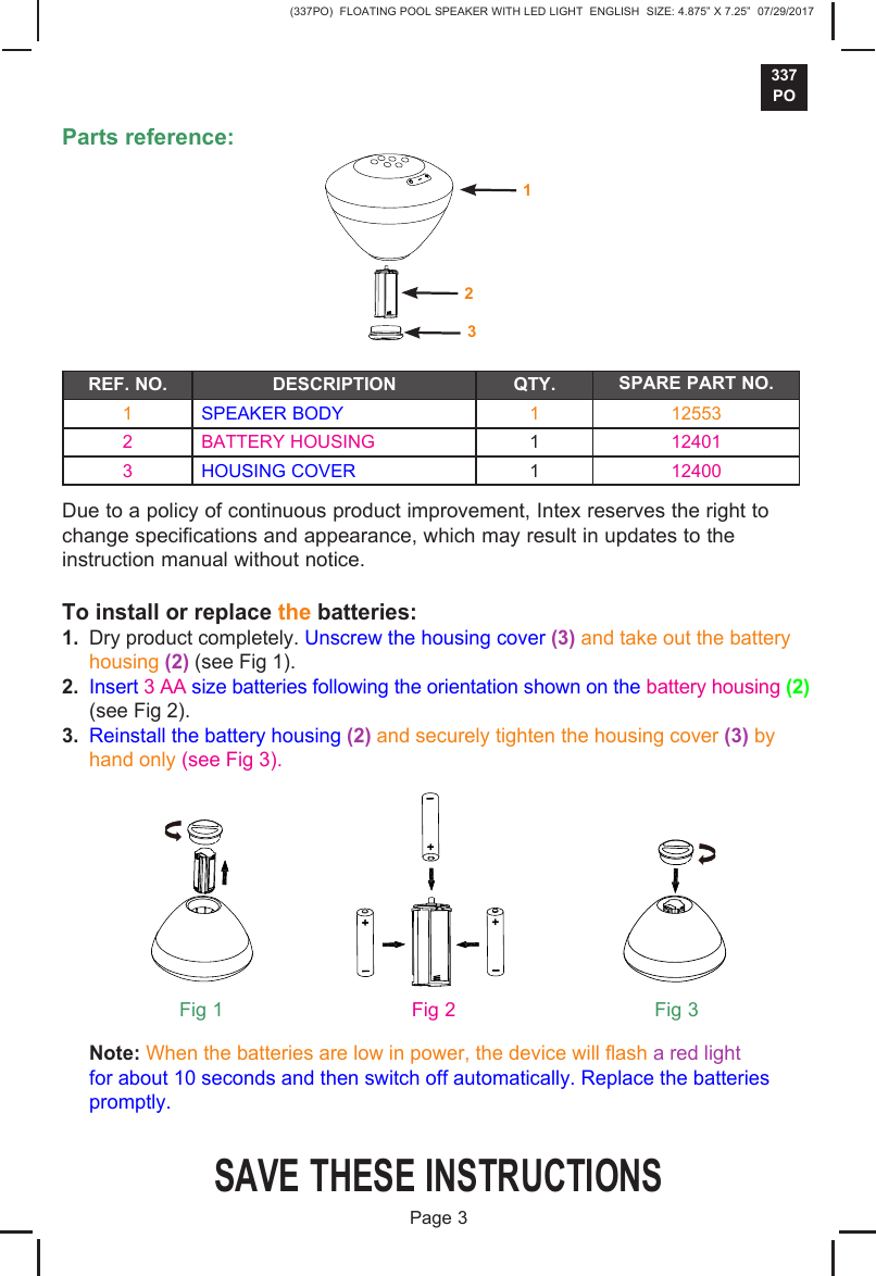 (337PO)  FLOATING POOL SPEAKER WITH LED LIGHT  ENGLISH  SIZE: 4.875&rdquo; X 7.25&rdquo;  07/29/2017337POSAVE THESE INSTRUCTIONSPage 3Parts reference:REF. NO. DESCRIPTION QTY. SPARE PART NO.1 SPEAKER BODY 1 125532 BATTERY HOUSING 1124013 HOUSING COVER 112400Due to a policy of continuous product improvement, Intex reserves the right to change specifications and appearance, which may result in updates to the instruction manual without notice.To install or replace the batteries:1. Dry product completely. Unscrew the housing cover (3) and take out the batteryhousing (2) (see Fig 1).2. Insert 3 AA size batteries following the orientation shown on the battery housing (2)(see Fig 2).3. Reinstall the battery housing (2) and securely tighten the housing cover (3) byhand only (see Fig 3). Note: When the batteries are low in power, the device will ash a red light for about 10 seconds and then switch off automatically. Replace the batteries  promptly.Fig 1 Fig 2 Fig 3231