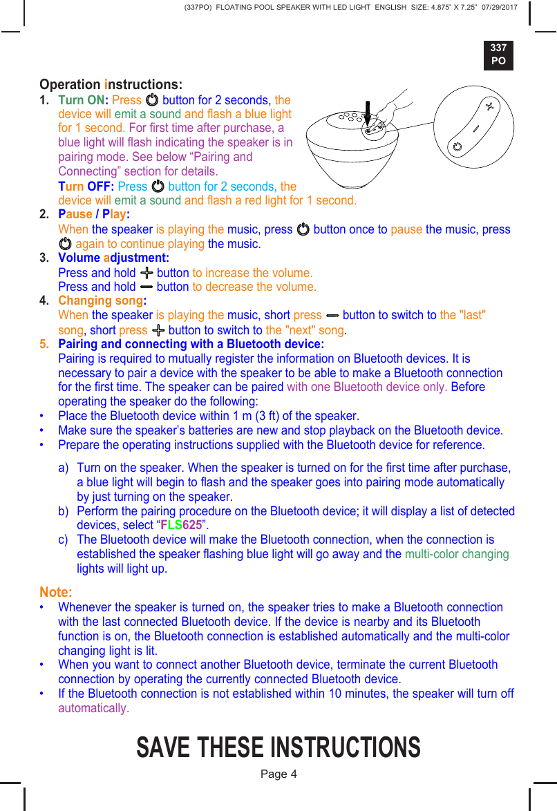 (337PO)  FLOATING POOL SPEAKER WITH LED LIGHT  ENGLISH  SIZE: 4.875&rdquo; X 7.25&rdquo;  07/29/2017337POSAVE THESE INSTRUCTIONSPage 4Operation instructions:1. Turn ON: Press  button for 2 seconds, thedevice will emit a sound and ash a blue lightfor 1 second. For rst time after purchase, ablue light will ash indicating the speaker is inpairing mode. See below &ldquo;Pairing andConnecting&rdquo; section for details.Turn OFF: Press   button for 2 seconds, thedevice will emit a sound and ash a red light for 1 second.2. Pause / Play:When the speaker is playing the music, press   button once to pause the music, press again to continue playing the music.3. Volume adjustment:Press and hold   button to increase the volume.Press and hold   button to decrease the volume.4. Changing song:When the speaker is playing the music, short press   button to switch to the "last"song, short press   button to switch to the "next" song.5. Pairing and connecting with a Bluetooth device:Pairing is required to mutually register the information on Bluetooth devices. It isnecessary to pair a device with the speaker to be able to make a Bluetooth connectionfor the rst time. The speaker can be paired with one Bluetooth device only. Beforeoperating the speaker do the following:&bull; Place the Bluetooth device within 1 m (3 ft) of the speaker.&bull; Make sure the speaker&rsquo;s batteries are new and stop playback on the Bluetooth device.&bull; Prepare the operating instructions supplied with the Bluetooth device for reference.a) Turn on the speaker. When the speaker is turned on for the rst time after purchase,a blue light will begin to ash and the speaker goes into pairing mode automaticallyby just turning on the speaker.b) Perform the pairing procedure on the Bluetooth device; it will display a list of detecteddevices, select &ldquo;FLS625&rdquo;.c) The Bluetooth device will make the Bluetooth connection, when the connection isestablished the speaker ashing blue light will go away and the multi-color changinglights will light up.Note:&bull; Whenever the speaker is turned on, the speaker tries to make a Bluetooth connectionwith the last connected Bluetooth device. If the device is nearby and its Bluetoothfunction is on, the Bluetooth connection is established automatically and the multi-colorchanging light is lit.&bull; When you want to connect another Bluetooth device, terminate the current Bluetoothconnection by operating the currently connected Bluetooth device.&bull; If the Bluetooth connection is not established within 10 minutes, the speaker will turn offautomatically.