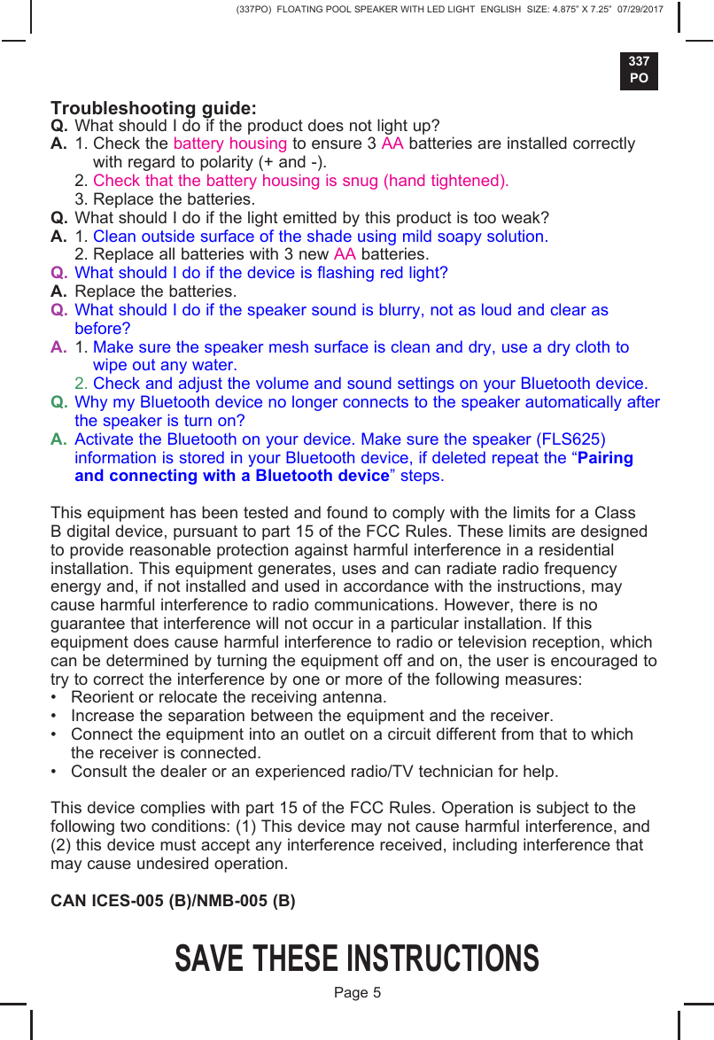 (337PO)  FLOATING POOL SPEAKER WITH LED LIGHT  ENGLISH  SIZE: 4.875&rdquo; X 7.25&rdquo;  07/29/2017337POSAVE THESE INSTRUCTIONSPage 5Troubleshooting guide:Q. What should I do if the product does not light up?A. 1. Check the battery housing to ensure 3 AA batteries are installed correctlywith regard to polarity (+ and -).2. Check that the battery housing is snug (hand tightened).3. Replace the batteries.Q. What should I do if the light emitted by this product is too weak?A. 1. Clean outside surface of the shade using mild soapy solution.2. Replace all batteries with 3 new AA batteries.Q. What should I do if the device is flashing red light?A. Replace the batteries.Q. What should I do if the speaker sound is blurry, not as loud and clear asbefore?A. 1. Make sure the speaker mesh surface is clean and dry, use a dry cloth towipe out any water.2. Check and adjust the volume and sound settings on your Bluetooth device.Q. Why my Bluetooth device no longer connects to the speaker automatically afterthe speaker is turn on?A. Activate the Bluetooth on your device. Make sure the speaker (FLS625)information is stored in your Bluetooth device, if deleted repeat the &ldquo;Pairingand connecting with a Bluetooth device&rdquo; steps.This equipment has been tested and found to comply with the limits for a Class B digital device, pursuant to part 15 of the FCC Rules. These limits are designed to provide reasonable protection against harmful interference in a residential installation. This equipment generates, uses and can radiate radio frequency energy and, if not installed and used in accordance with the instructions, may cause harmful interference to radio communications. However, there is no guarantee that interference will not occur in a particular installation. If this equipment does cause harmful interference to radio or television reception, which can be determined by turning the equipment off and on, the user is encouraged to try to correct the interference by one or more of the following measures:&bull; Reorient or relocate the receiving antenna.&bull; Increase the separation between the equipment and the receiver.&bull; Connect the equipment into an outlet on a circuit different from that to whichthe receiver is connected.&bull; Consult the dealer or an experienced radio/TV technician for help.This device complies with part 15 of the FCC Rules. Operation is subject to the following two conditions: (1) This device may not cause harmful interference, and (2) this device must accept any interference received, including interference thatmay cause undesired operation.CAN ICES-005 (B)/NMB-005 (B)