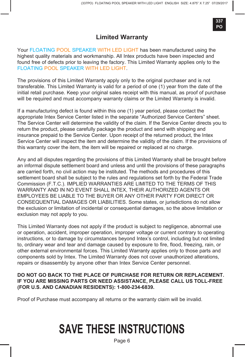 (337PO)  FLOATING POOL SPEAKER WITH LED LIGHT  ENGLISH  SIZE: 4.875&rdquo; X 7.25&rdquo;  07/29/2017337POLimited WarrantyYour FLOATING POOL SPEAKER WITH LED LIGHT has been manufactured using the highest quality materials and workmanship. All Intex products have been inspected and found free of defects prior to leaving the factory. This Limited Warranty applies only to the FLOATING POOL SPEAKER WITH LED LIGHT.The provisions of this Limited Warranty apply only to the original purchaser and is not transferable. This Limited Warranty is valid for a period of one (1) year from the date of the initial retail purchase. Keep your original sales receipt with this manual, as proof of purchase will be required and must accompany warranty claims or the Limited Warranty is invalid. If a manufacturing defect is found within this one (1) year period, please contact the appropriate Intex Service Center listed in the separate &ldquo;Authorized Service Centers&rdquo; sheet. The Service Center will determine the validity of the claim. If the Service Center directs you to return the product, please carefully package the product and send with shipping and insurance prepaid to the Service Center. Upon receipt of the returned product, the Intex Service Center will inspect the item and determine the validity of the claim. If the provisions of this warranty cover the item, the item will be repaired or replaced at no charge. Any and all disputes regarding the provisions of this Limited Warranty shall be brought before an informal dispute settlement board and unless and until the provisions of these paragraphs are carried forth, no civil action may be instituted. The methods and procedures of this settlement board shall be subject to the rules and regulations set forth by the Federal Trade Commission (F.T.C.). IMPLIED WARRANTIES ARE LIMITED TO THE TERMS OF THIS WARRANTY AND IN NO EVENT SHALL INTEX, THEIR AUTHORIZED AGENTS OR EMPLOYEES BE LIABLE TO THE BUYER OR ANY OTHER PARTY FOR DIRECT OR CONSEQUENTIAL DAMAGES OR LIABILITIES. Some states, or jurisdictions do not allow the exclusion or limitation of incidental or consequential damages, so the above limitation or exclusion may not apply to you. This Limited Warranty does not apply if the product is subject to negligence, abnormal use or operation, accident, improper operation, improper voltage or current contrary to operating instructions, or to damage by circumstances beyond Intex&rsquo;s control, including but not limited to, ordinary wear and tear and damage caused by exposure to fire, flood, freezing, rain, or other external environmental forces. This Limited Warranty applies only to those parts and components sold by Intex. The Limited Warranty does not cover unauthorized alterations, repairs or disassembly by anyone other than Intex Service Center personnel.DO NOT GO BACK TO THE PLACE OF PURCHASE FOR RETURN OR REPLACEMENT. IF YOU ARE MISSING PARTS OR NEED ASSISTANCE, PLEASE CALL US TOLL-FREE (FOR U.S. AND CANADIAN RESIDENTS): 1-800-234-6839. Proof of Purchase must accompany all returns or the warranty claim will be invalid.SAVE THESE INSTRUCTIONSPage 6