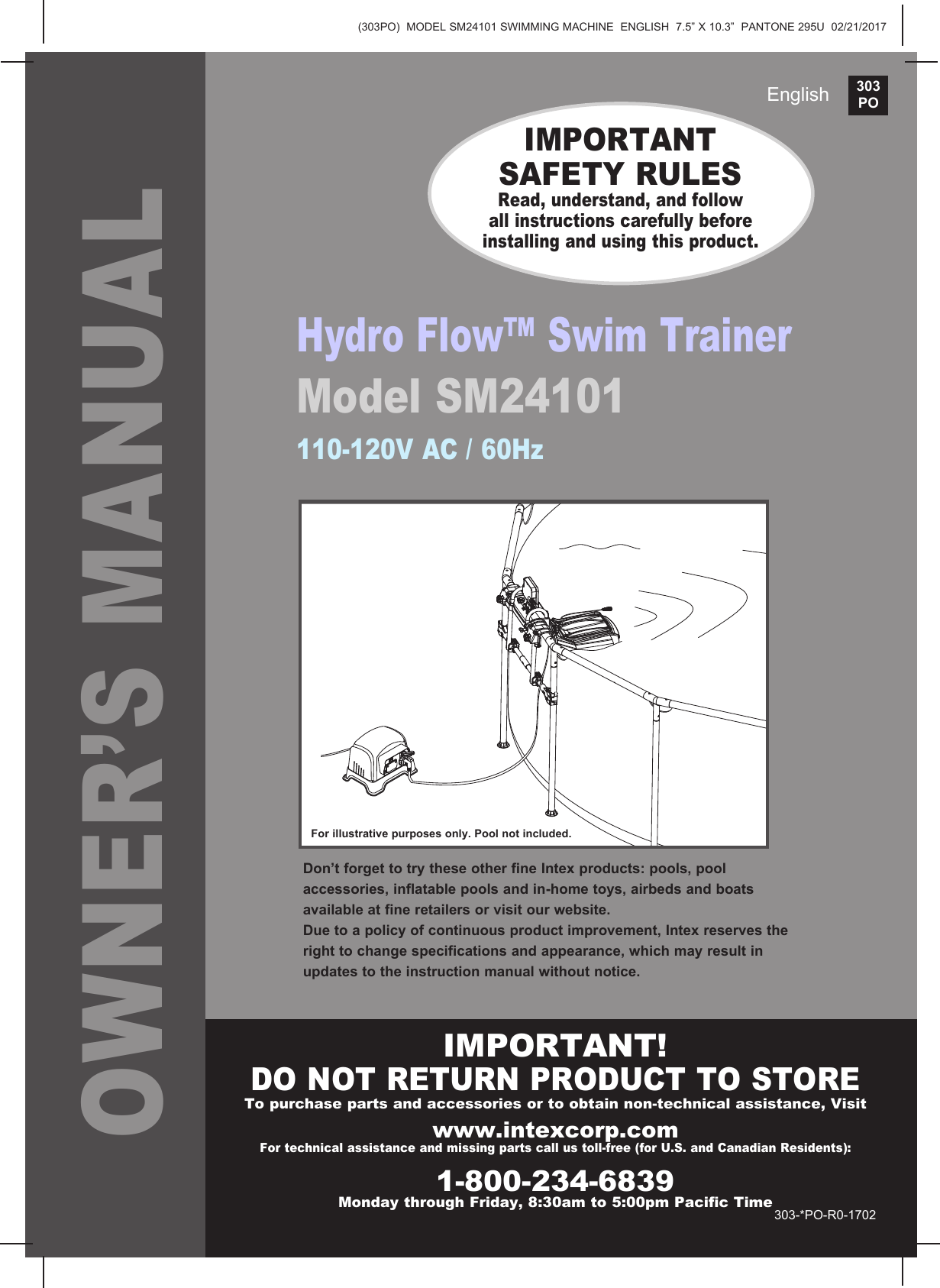 303PO(303PO)  MODEL SM24101 SWIMMING MACHINE  ENGLISH  7.5&rdquo; X 10.3&rdquo;  PANTONE 295U  02/21/2017EnglishOWNER&rsquo;S MANUALIMPORTANT SAFETY RULESRead, understand, and follow all instructions carefully before installing and using this product.For illustrative purposes only. Pool not included.Hydro Flow&trade; Swim TrainerModel SM24101 110-120V AC / 60HzIMPORTANT!DO NOT RETURN PRODUCT TO STORETo purchase parts and accessories or to obtain non-technical assistance, Visit www.intexcorp.comFor technical assistance and missing parts call us toll-free (for U.S. and Canadian Residents):1-800-234-6839Monday through Friday, 8:30am to 5:00pm Pacific Time303-*PO-R0-1702Don&rsquo;t forget to try these other fine Intex products: pools, pool accessories, inflatable pools and in-home toys, airbeds and boats available at fine retailers or visit our website.Due to a policy of continuous product improvement, Intex reserves the right to change specifications and appearance, which may result in updates to the instruction manual without notice.