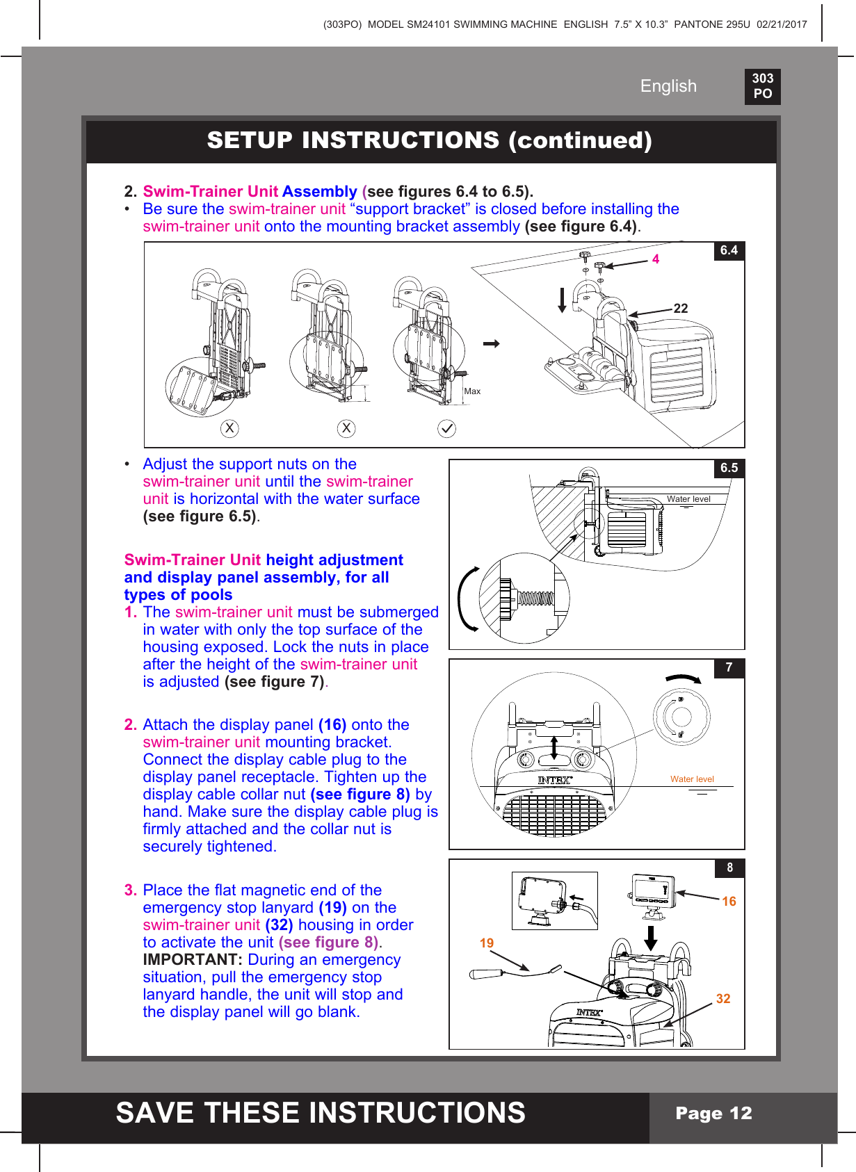 (303PO)  MODEL SM24101 SWIMMING MACHINE  ENGLISH  7.5&rdquo; X 10.3&rdquo;  PANTONE 295U  02/21/2017303PO    SAVE THESE INSTRUCTIONSEnglishPage 122. Swim-Trainer Unit Assembly (see gures 6.4 to 6.5).&bull; Be sure the swim-trainer unit&ldquo;supportbracket&rdquo;isclosedbeforeinstallingthe swim-trainer unitontothemountingbracketassembly (see gure 6.4). &bull; Adjust the support nuts on the  swim-trainer unit until the swim-trainer  unit is horizontal with the water surface  (see figure 6.5).Swim-Trainer Unit height adjustment and display panel assembly, for all types of pools1. The swim-trainer unit must be submerged   in water with only the top surface of the  housingexposed.Lockthenutsinplace  after the height of the swim-trainer unit   is adjusted (see figure 7).2. Attach the display panel (16) onto the  swim-trainer unitmountingbracket.  Connect the display cable plug to the   display panel receptacle. Tighten up the   display cable collar nut (see figure 8) by  hand.Makesurethedisplaycableplugis  firmly attached and the collar nut is   securely tightened.3. Place the flat magnetic end of the   emergency stop lanyard (19) on the  swim-trainer unit (32) housing in order   to activate the unit (see figure 8).  IMPORTANT: During an emergency   situation, pull the emergency stop   lanyard handle, the unit will stop and  thedisplaypanelwillgoblank.8163219SETUP INSTRUCTIONS (continued)6.5Water level7Water levelX X6.44 22Max