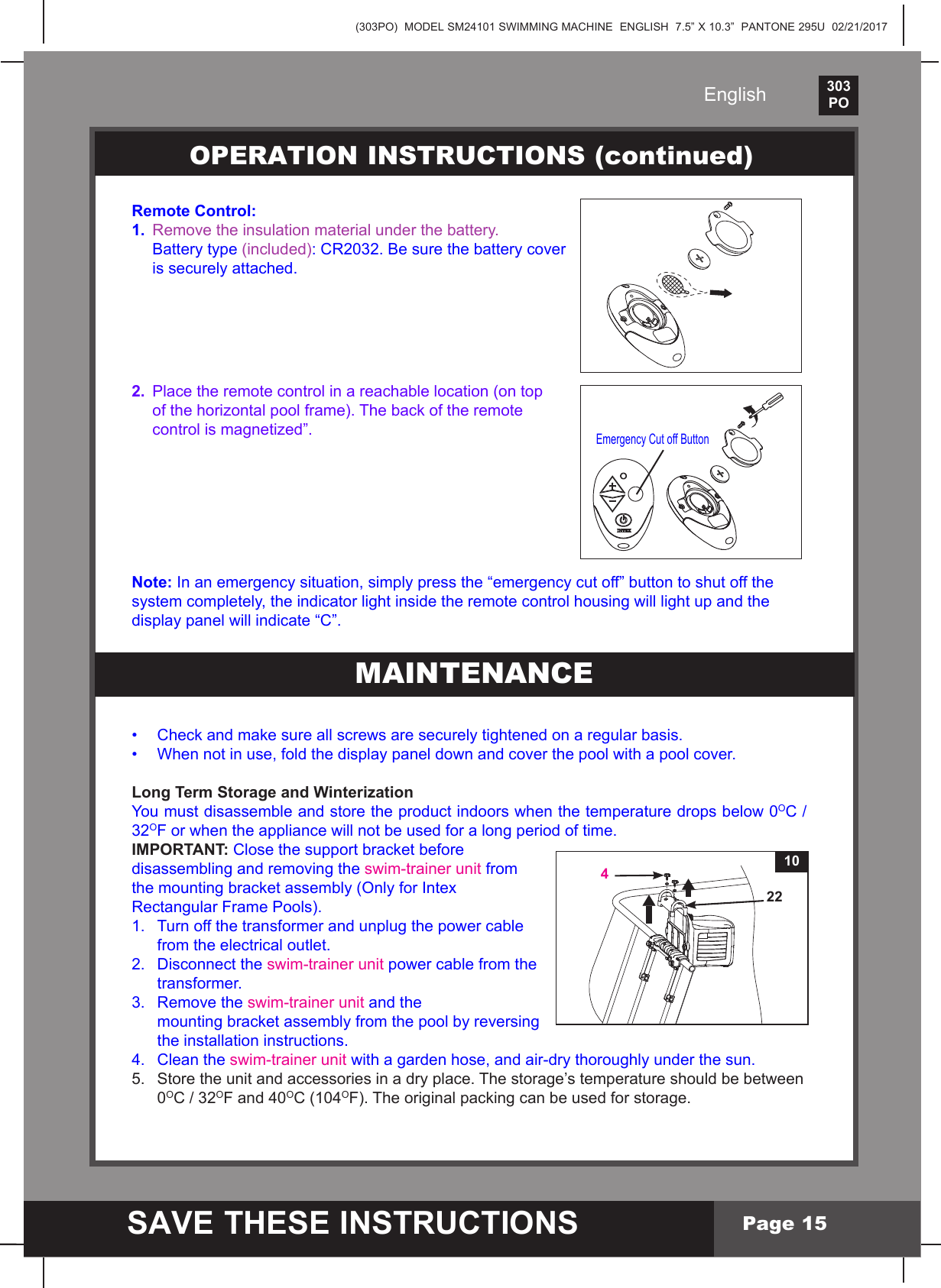 (303PO)  MODEL SM24101 SWIMMING MACHINE  ENGLISH  7.5&rdquo; X 10.3&rdquo;  PANTONE 295U  02/21/2017303PO    SAVE THESE INSTRUCTIONSEnglishPage 15Remote Control:1.  Remove the insulation material under the battery.    Battery type (included): CR2032. Be sure the battery cover   is securely attached.2.  Place the remote control in a reachable location (on top  ofthehorizontalpoolframe).Thebackoftheremote controlismagnetized&rdquo;.Note:Inanemergencysituation,simplypressthe&ldquo;emergencycutoff&rdquo;buttontoshutoffthesystem completely, the indicator light inside the remote control housing will light up and the displaypanelwillindicate&ldquo;C&rdquo;.&bull; Checkandmakesureallscrewsaresecurelytightenedonaregularbasis.&bull; Whennotinuse,foldthedisplaypaneldownandcoverthepoolwithapoolcover.Long Term Storage and WinterizationYoumustdisassembleandstoretheproductindoorswhenthetemperaturedropsbelow0OC/32OF or when the appliance will not be used for a long period of time.IMPORTANT: Closethesupportbracketbeforedisassembling and removing the swim-trainer unit from themountingbracketassembly(OnlyforIntexRectangular Frame Pools).1.  Turn off the transformer and unplug the power cable   from the electrical outlet.2.  Disconnect the swim-trainer unit power cable from the  transformer.3.  Remove the swim-trainer unit and the  mountingbracketassemblyfromthepoolbyreversing  the installation instructions.4.  Clean the swim-trainer unit with a garden hose, and air-dry thoroughly under the sun.5.  Store the unit and accessories in a dry place. The storage&rsquo;s temperature should be between  0OC/32OF and 40OC (104OF).Theoriginalpackingcanbeusedforstorage.OPERATION INSTRUCTIONS (continued)Emergency Cut off ButtonMAINTENANCE 4 2210