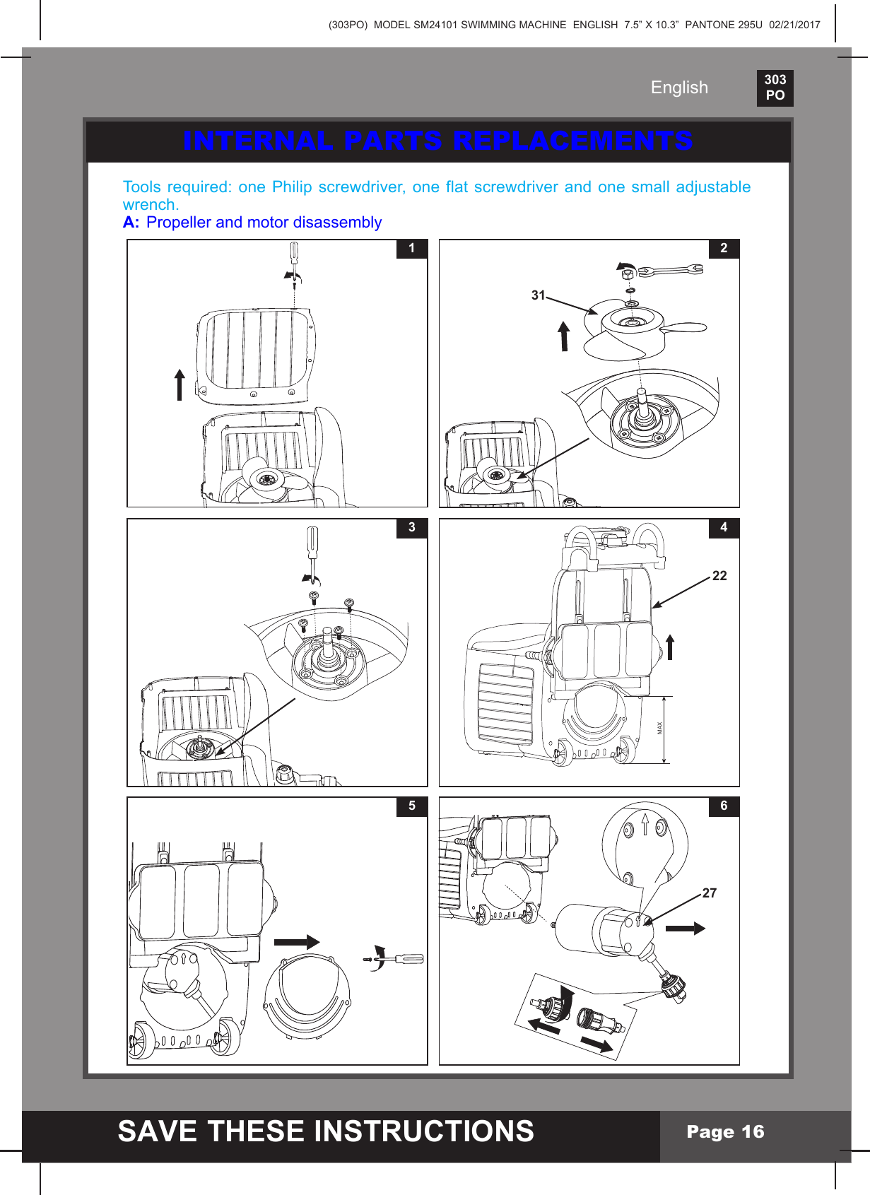 (303PO)  MODEL SM24101 SWIMMING MACHINE  ENGLISH  7.5&rdquo; X 10.3&rdquo;  PANTONE 295U  02/21/2017303PO    SAVE THESE INSTRUCTIONSEnglishPage 16INTERNAL PARTS REPLACEMENTSTools required: one Philip screwdriver, one flat screwdriver and one small adjustable wrench.A:  Propeller and motor disassembly132315 627MAX422