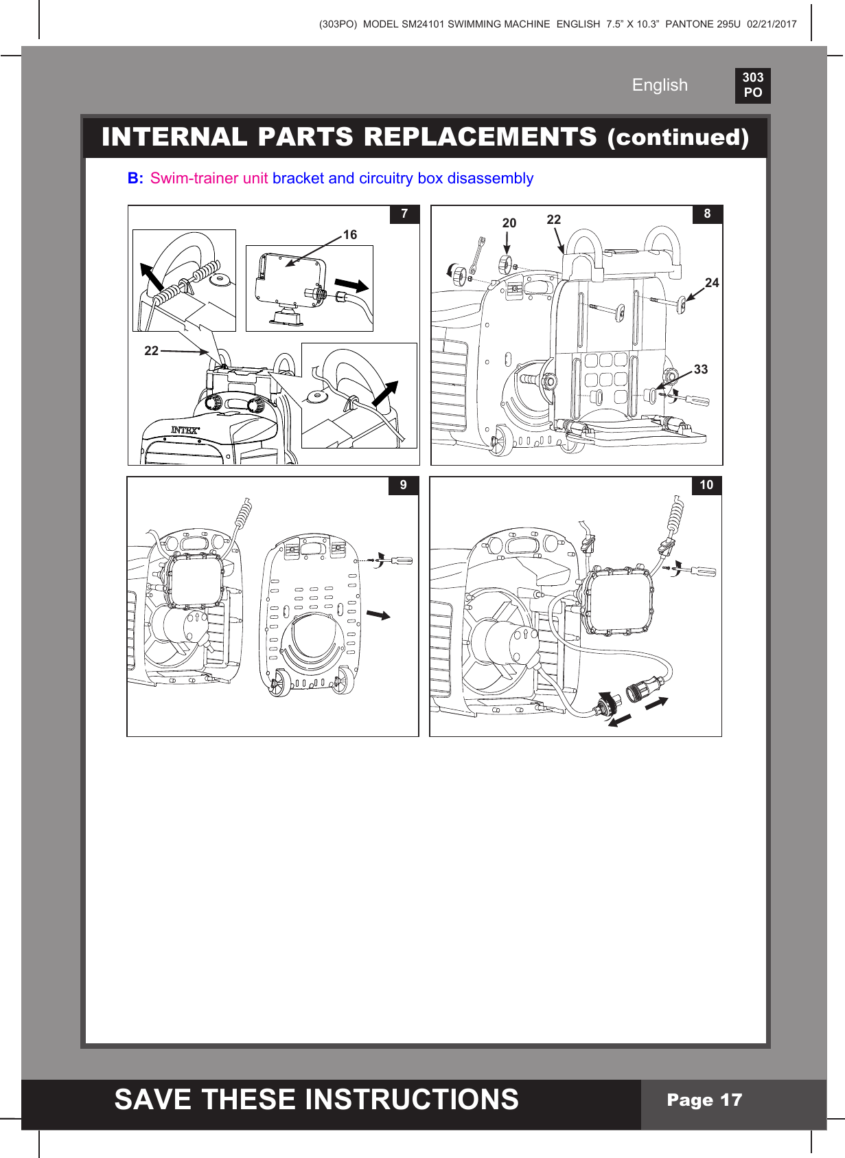 (303PO)  MODEL SM24101 SWIMMING MACHINE  ENGLISH  7.5&rdquo; X 10.3&rdquo;  PANTONE 295U  02/21/2017303PO    SAVE THESE INSTRUCTIONSEnglishPage 17INTERNAL PARTS REPLACEMENTS (continued)B:  Swim-trainer unitbracketandcircuitryboxdisassembly227168202433229 10