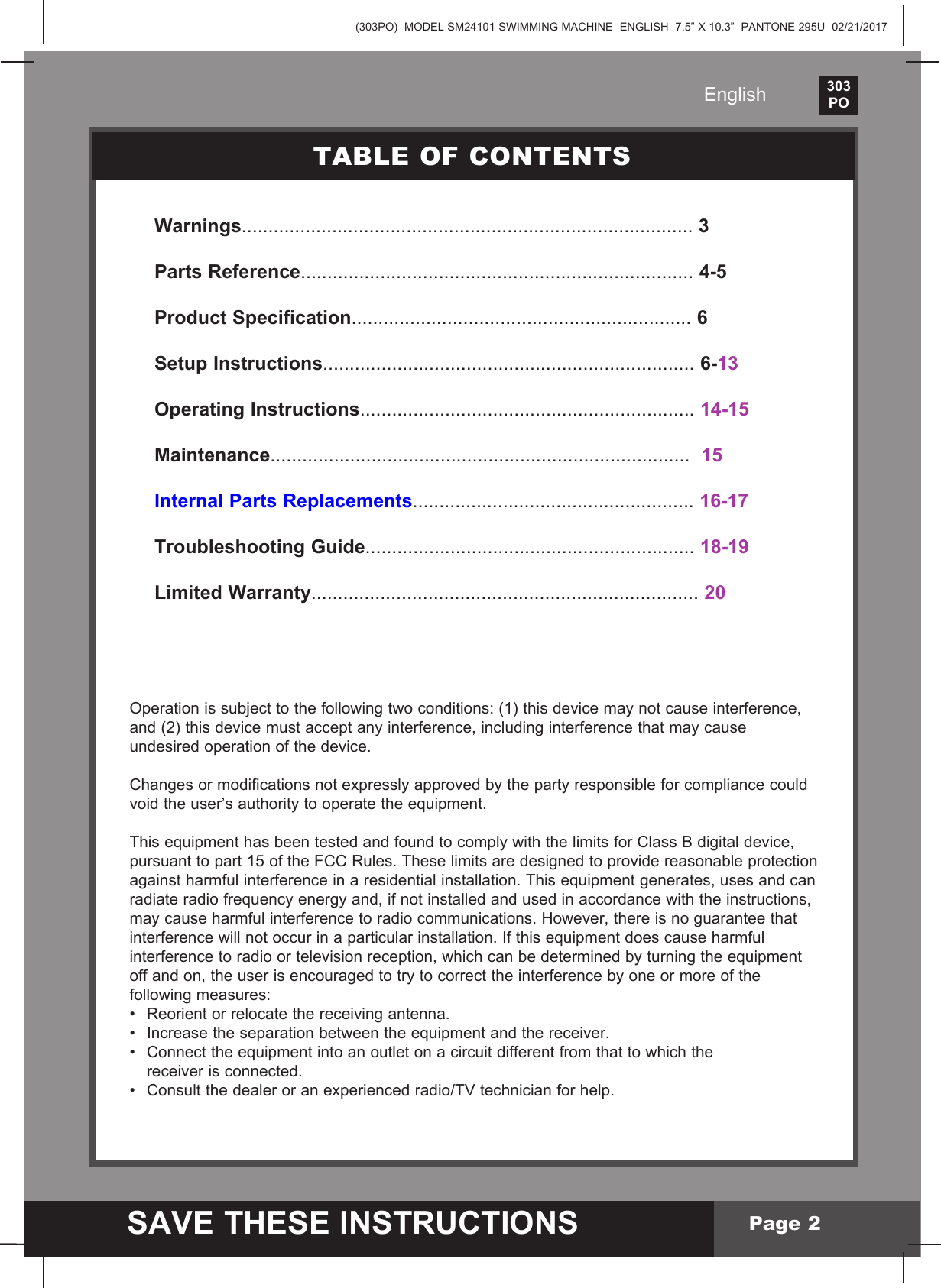 (303PO)  MODEL SM24101 SWIMMING MACHINE  ENGLISH  7.5&rdquo; X 10.3&rdquo;  PANTONE 295U  02/21/2017303PO    SAVE THESE INSTRUCTIONSEnglishPage 2Warnings..................................................................................... 3 Parts Reference.......................................................................... 4-5 Product Specification................................................................ 6Setup Instructions...................................................................... 6-13 Operating Instructions............................................................... 14-15 Maintenance...............................................................................  15Internal Parts Replacements..................................................... 16-17Troubleshooting Guide.............................................................. 18-19Limited Warranty......................................................................... 20TABLE OF CONTENTSOperation is subject to the following two conditions: (1) this device may not cause interference, and (2) this device must accept any interference, including interference that may cause undesired operation of the device.Changes or modifications not expressly approved by the party responsible for compliance could void the user&rsquo;s authority to operate the equipment.This equipment has been tested and found to comply with the limits for Class B digital device, pursuant to part 15 of the FCC Rules. These limits are designed to provide reasonable protection against harmful interference in a residential installation. This equipment generates, uses and can radiate radio frequency energy and, if not installed and used in accordance with the instructions, may cause harmful interference to radio communications. However, there is no guarantee that interference will not occur in a particular installation. If this equipment does cause harmful interference to radio or television reception, which can be determined by turning the equipment off and on, the user is encouraged to try to correct the interference by one or more of the following measures:&bull; Reorientorrelocatethereceivingantenna.&bull; Increasetheseparationbetweentheequipmentandthereceiver.&bull; Connecttheequipmentintoanoutletonacircuitdifferentfromthattowhichthe  receiver is connected.&bull; Consultthedealeroranexperiencedradio/TVtechnicianforhelp.