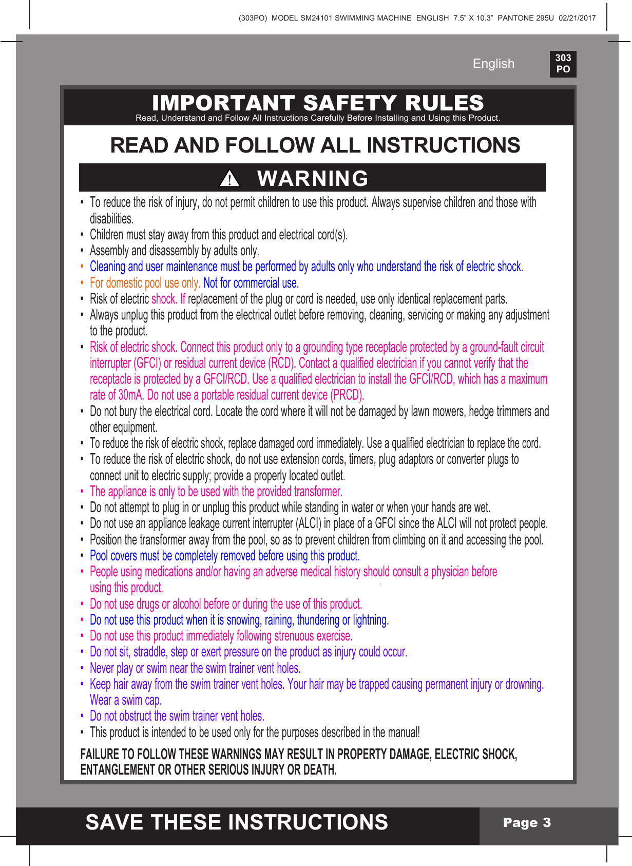 (303PO)  MODEL SM24101 SWIMMING MACHINE  ENGLISH  7.5&rdquo; X 10.3&rdquo;  PANTONE 295U  02/21/2017303PO    SAVE THESE INSTRUCTIONSEnglishPage 3IMPORTANT SAFETY RULESRead, Understand and Follow All Instructions Carefully Before Installing and Using this Product.READ AND FOLLOW ALL INSTRUCTIONSWARNING&bull; Toreducetheriskofinjury,donotpermitchildrentousethisproduct.Alwayssupervisechildrenandthosewith disabilities.&bull; Childrenmuststayawayfromthisproductandelectricalcord(s).&bull; Assemblyanddisassemblybyadultsonly.&bull; Cleaningandusermaintenancemustbeperformedbyadultsonlywhounderstandtheriskofelectricshock.&bull; Fordomesticpooluseonly.Not for commercial use.&bull; Riskofelectricshock.Ifreplacement of the plug or cord is needed, use only identical replacement parts.&bull; Alwaysunplugthisproductfromtheelectricaloutletbeforeremoving,cleaning,servicingormakinganyadjustment  to the product.&bull; Riskofelectricshock.Connectthisproductonlytoagroundingtypereceptacleprotectedbyaground-faultcircuit  interrupter (GFCI) or residual current device (RCD). Contact a qualified electrician if you cannot verify that the  receptacleisprotectedbyaGFCI/RCD.UseaqualifiedelectriciantoinstalltheGFCI/RCD,whichhasamaximum  rate of 30mA. Do not use a portable residual current device (PRCD).&bull; Donotburytheelectricalcord.Locatethecordwhereitwillnotbedamagedbylawnmowers,hedgetrimmersand  other equipment.&bull;Toreducetheriskofelectricshock,replacedamagedcordimmediately.Useaqualifiedelectriciantoreplacethecord.&bull; Toreducetheriskofelectricshock,donotuseextensioncords,timers,plugadaptorsorconverterplugsto  connect unit to electric supply; provide a properly located outlet.&bull; Theapplianceisonlytobeusedwiththeprovidedtransformer.&bull; Donotattempttopluginorunplugthisproductwhilestandinginwaterorwhenyourhandsarewet.&bull;Donotuseanapplianceleakagecurrentinterrupter(ALCI)inplaceofaGFCIsincetheALCIwillnotprotectpeople.&bull; Positionthetransformerawayfromthepool,soastopreventchildrenfromclimbingonitandaccessingthepool.&bull; Pool covers must be completely removed before using this product.&bull; Peopleusingmedicationsand/orhavinganadversemedicalhistoryshouldconsultaphysicianbefore  using this product.&bull; Donotusedrugsoralcoholbeforeorduringtheuseofthisproduct.&bull;  Do not use this product when it is snowing, raining, thundering or lightning.&bull; Donotusethisproductimmediatelyfollowingstrenuousexercise.&bull; Donotsit,straddle,steporexertpressureontheproductasinjurycouldoccur.&bull; Neverplayorswimneartheswimtrainerventholes.&bull; Keephairawayfromtheswimtrainerventholes.Yourhairmaybetrappedcausingpermanentinjuryordrowning.  Wear a swim cap.&bull; Donotobstructtheswimtrainerventholes.&bull; Thisproductisintendedtobeusedonlyforthepurposesdescribedinthemanual!FAILURE TO FOLLOW THESE WARNINGS MAY RESULT IN PROPERTY DAMAGE, ELECTRIC SHOCK, ENTANGLEMENT OR OTHER SERIOUS INJURY OR DEATH.