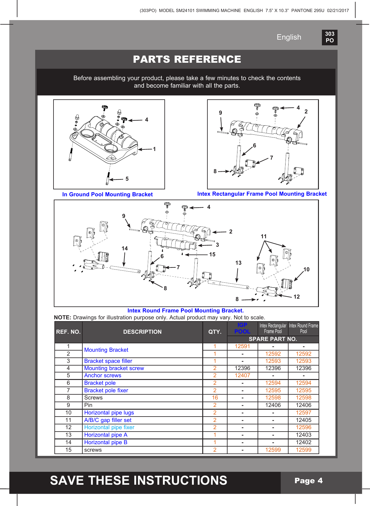 (303PO)  MODEL SM24101 SWIMMING MACHINE  ENGLISH  7.5&rdquo; X 10.3&rdquo;  PANTONE 295U  02/21/2017303PO    SAVE THESE INSTRUCTIONSEnglishPage 4Intex Rectangular Frame Pool Mounting Bracket In Ground Pool Mounting BracketPARTS REFERENCEBeforeassemblingyourproduct,pleasetakeafewminutestocheckthecontentsand become familiar with all the parts.5414 786924315988 6710121114132Intex Round Frame Pool Mounting Bracket.NOTE: Drawings for illustration purpose only. Actual product may vary. Not to scale.REF. NO. DESCRIPTION QTY.IGP POOLIntex Rectangular Frame Pool Intex Round Frame PoolSPARE PART NO.1MountingBracket 1 12591 - -21-12592 125923 Bracketspacefiller 1-12593 125934Mountingbracketscrew 212396 12396 123965 Anchor screws 2 12407 - -6Bracketpole 2-12594 125947 Bracketpolefixer 2-12595 125958 Screws 16 -12598 125989 Pin 2-12406 1240610  Horizontal pipe lugs 2- - 1259711 A/B/Cgapfillerset 2- - 1240512  Horizontal pipe fixer 2- - 1259613  Horizontal pipe A 1- - 1240314  Horizontal pipe B 1- - 1240215  screws 2-12599 12599