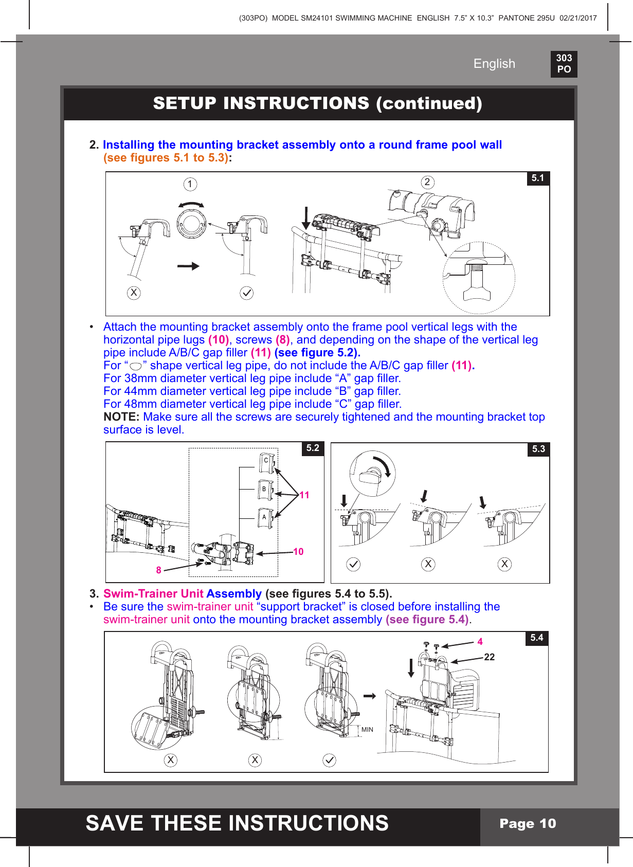 (303PO)  MODEL SM24101 SWIMMING MACHINE  ENGLISH  7.5&rdquo; X 10.3&rdquo;  PANTONE 295U  02/21/2017303PO    SAVE THESE INSTRUCTIONSEnglishPage 102. Installing the mounting bracket assembly onto a round frame pool wall   (see figures 5.1 to 5.3):&bull; Attachthemountingbracketassemblyontotheframepoolverticallegswiththe  horizontal pipe lugs (10), screws (8), and depending on the shape of the vertical leg  pipeincludeA/B/Cgapller(11) (see gure 5.2).  For &ldquo; &rdquo;shapeverticallegpipe,donotincludetheA/B/Cgapller(11). For38mmdiameterverticallegpipeinclude&ldquo;A&rdquo;gapller. For44mmdiameterverticallegpipeinclude&ldquo;B&rdquo;gapller. For48mmdiameterverticallegpipeinclude&ldquo;C&rdquo;gapller. NOTE: Makesureallthescrewsaresecurelytightenedandthemountingbrackettop  surface is level.3. Swim-Trainer Unit Assembly (see gures 5.4 to 5.5).&bull; Be sure the swim-trainer unit&ldquo;supportbracket&rdquo;isclosedbeforeinstallingthe swim-trainer unitontothemountingbracketassembly (see gure 5.4).5.210118SETUP INSTRUCTIONS (continued)X X5.3X125.1XX5.4 4 22MIN