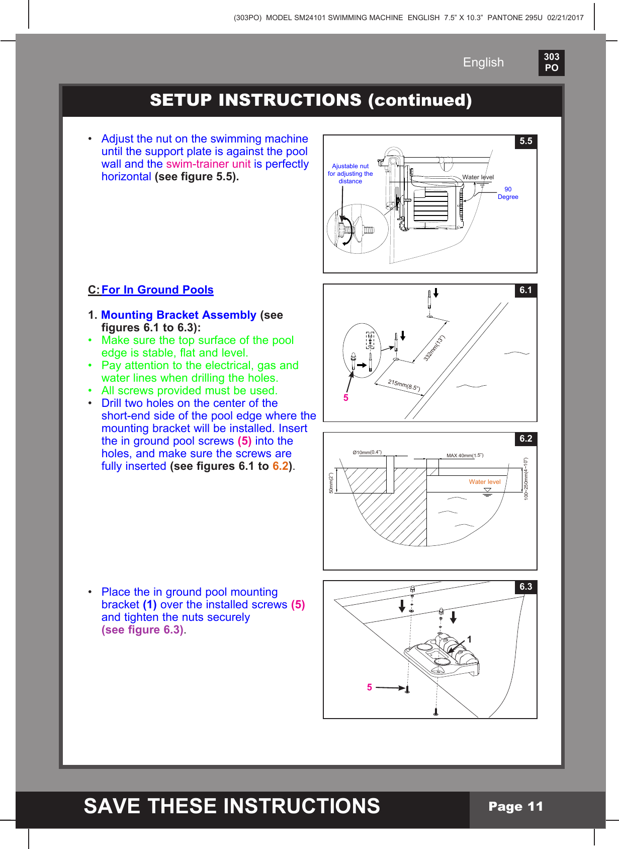 (303PO)  MODEL SM24101 SWIMMING MACHINE  ENGLISH  7.5&rdquo; X 10.3&rdquo;  PANTONE 295U  02/21/2017303PO    SAVE THESE INSTRUCTIONSEnglishPage 116.351&bull; Adjust the nut on the swimming machine   until the support plate is against the pool   wall and the swim-trainer unit is perfectly  horizontal (see figure 5.5).C: For In Ground Pools1. Mounting Bracket Assembly (see   figures 6.1 to 6.3):&bull; Makesurethetopsurfaceofthepool  edge is stable, flat and level.&bull; Payattentiontotheelectrical,gasand  water lines when drilling the holes.&bull; All screws provided must be used.&bull; Drill two holes on the center of the   short-end side of the pool edge where the  mountingbracketwillbeinstalled.Insert  the in ground pool screws (5) into the  holes,andmakesurethescrewsare  fully inserted (see figures 6.1 to 6.2).&bull; Place the in ground pool mounting  bracket(1) over the installed screws (5)  and tighten the nuts securely  (see figure 6.3).SETUP INSTRUCTIONS (continued)5.5Water level90 DegreeAjustable nut for adjusting the distance215mm(8.5&rdquo;)332mm(13&rdquo;)6.15100~250mm(4~10&rdquo;)50mm(2&rdquo;)&Oslash;10mm(0.4&rdquo;)MAX 40mm(1.5&rdquo;)6.2Water level