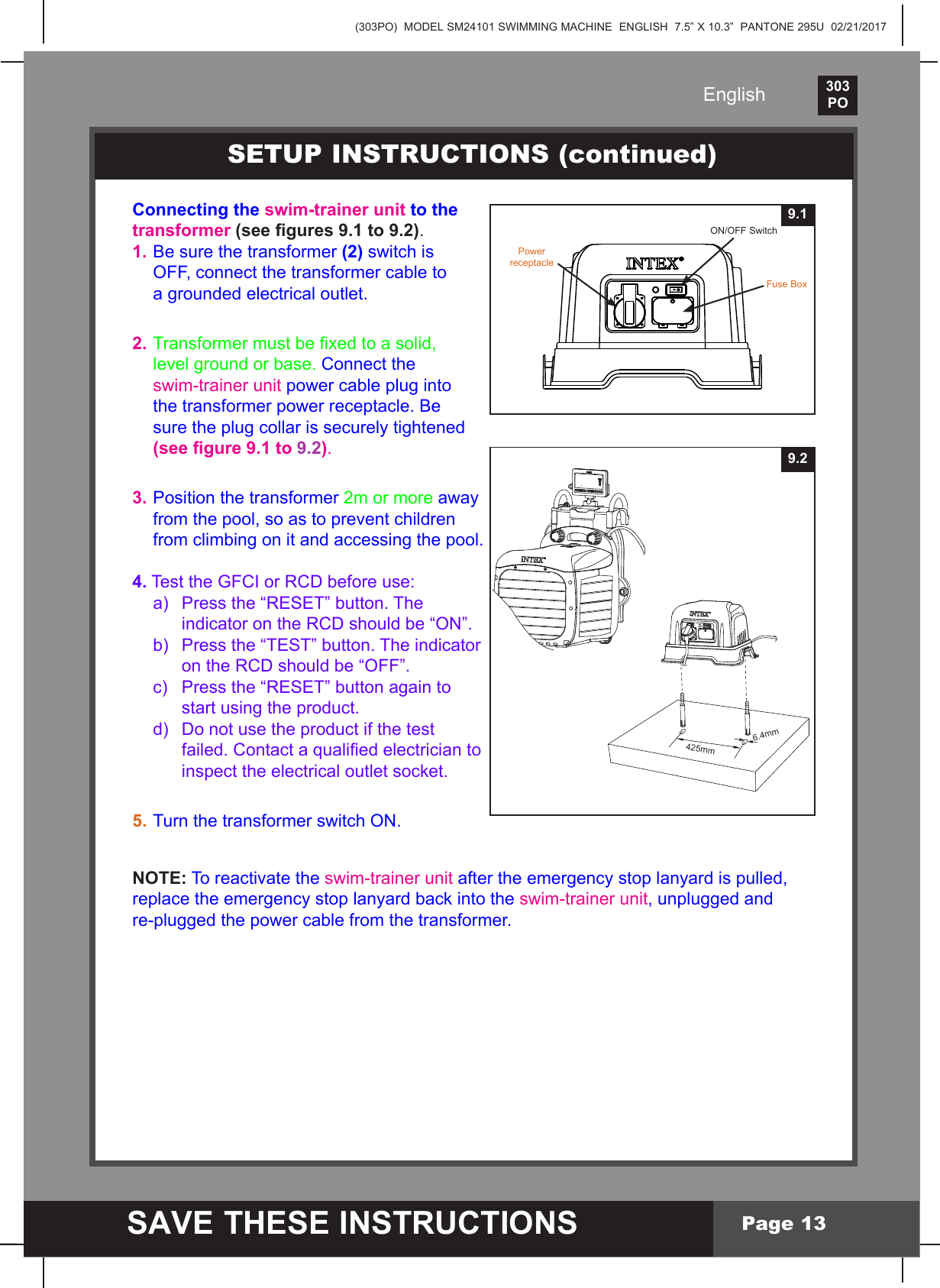 (303PO)  MODEL SM24101 SWIMMING MACHINE  ENGLISH  7.5&rdquo; X 10.3&rdquo;  PANTONE 295U  02/21/2017303PO    SAVE THESE INSTRUCTIONSEnglishPage 13Connecting the swim-trainer unit to the transformer (see gures 9.1 to 9.2).1. Be sure the transformer (2) switch is   OFF, connect the transformer cable to   a grounded electrical outlet.2. Transformermustbexedtoasolid,  level ground or base. Connect the  swim-trainer unit power cable plug into   the transformer power receptacle. Be   sure the plug collar is securely tightened  (see gure 9.1 to 9.2).3. Position the transformer 2m or more away   from the pool, so as to prevent children   from climbing on it and accessing the pool.4. Test the GFCI or RCD before use: a) Pressthe&ldquo;RESET&rdquo;button.The  indicatorontheRCDshouldbe&ldquo;ON&rdquo;. b) Pressthe&ldquo;TEST&rdquo;button.Theindicator  ontheRCDshouldbe&ldquo;OFF&rdquo;. c) Pressthe&ldquo;RESET&rdquo;buttonagainto    start using the product.  d)  Do not use the product if the test    failed.Contactaqualiedelectricianto  inspecttheelectricaloutletsocket.5. Turn the transformer switch ON.NOTE: To reactivate the swim-trainer unit after the emergency stop lanyard is pulled, replacetheemergencystoplanyardbackintotheswim-trainer unit, unplugged and re-plugged the power cable from the transformer.SETUP INSTRUCTIONS (continued)425mm6.4mm9.29.1ON/OFFSwitchFuse BoxPower receptacle
